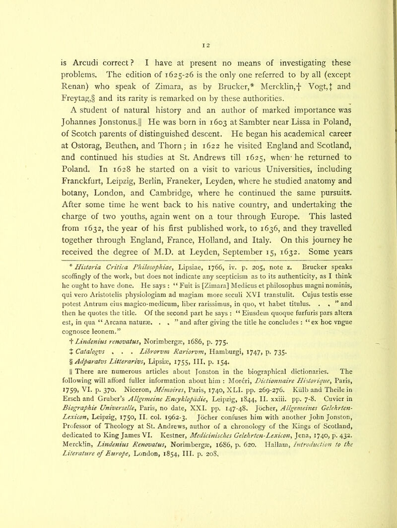 is Arcudi correct ? I have at present no means of investigating these problems. The edition of 1625-26 is the only one referred to by all (except Renan) who speak of Zimara, as by Brucker,* * * § Merc.klin,-j- Vogt,| and Freytag,§ and its rarity is remarked on by these authorities. A student of natural history and an author of marked importance was Johannes Jonstonus.|| He was born in 1603 at Sambter near Lissa in Poland, of Scotch parents of distinguished descent. He began his academical career at Ostorag, Beuthen, and Thorn; in 1622 he visited England and Scotland, and continued his studies at St. Andrews till 1625, when- he returned to Poland. In 1628 he started on a visit to various Universities, including Franckfurt, Leipzig, Berlin, Franeker, Leyden, where he studied anatomy and botany, London, and Cambridge, where he continued the same pursuits. After some time he went back to his native country, and undertaking the charge of two youths, again went on a tour through Europe. This lasted from 1632, the year of his first published work, to 1636, and they travelled together through England, France, Holland, and Italy. On this journey he received the degree of M.D. at Leyden, September 15, 1632. Some years * Historia Critica Philosophiae, Lipsiae, 1766, iv. p. 205, note z. Brucker speaks scoffingly of the work, but does not indicate any scepticism as to its authenticity, as I think he ought to have done. He says : “ Fuit is [Zimara] Medicus et philosophus magni nominis, qui vero Aristotelis physiologiam ad magiam more seculi XVI transtulit. Cujus testis esse potest Antrum eius magico-medicum, liber rarissimus, in quo, vt habet titulus. . . ” and then he quotes the title. Of the second part he says : “ Eiusdem quoque furfuris pars altera est, in qua “ Arcana naturae. . . ” and after giving the title he concludes : “ ex hoc vngue cognosce leonem,” + Lindenius renovatus, Norimbergae, 1686, p. 775. t Catalogvs . . . Librorvm Rariorvm, Hamburgi, 1747, p. 735. § Adparatvs Litterarivs, Lipsiae, 1755, III, p. 154. II There are numerous articles about Jonston in the biographical dictionaries. The following will afford fuller information about him : Moreri, Dictionnaire Hhtorique, Paris, I759> FI. p. 370. Niceron, Memoires, Paris, 1740, XLI. pp. 269-276. Kiilb and Theile in Ersch and Gruber’s Allgemeine Encyklopadie, Leipzig, 1844, II. xxiii. pp. 7-8. Cuvier in Biographie Universelle, Paris, no date, XXI. pp. 147-48. Jocher, Allgemeines Gelehrten- Lexicon, Leipzig, I75°> II. col. 1962-3. Jocher confuses him with another John Jonston, Professor of Theology at St. Andrews, author of a chronology of the Kings of Scotland, dedicated to King James VI. Kestner, Medicinisches Gelehrten-Lexicon, Jena, 1740, p. 432. Mercklin, Lindenius Renovatus, Norimbergae, 1686, p. 620. Hallam, Lntroduction to the Literature of Europe, London, 1854, III. p. 208,