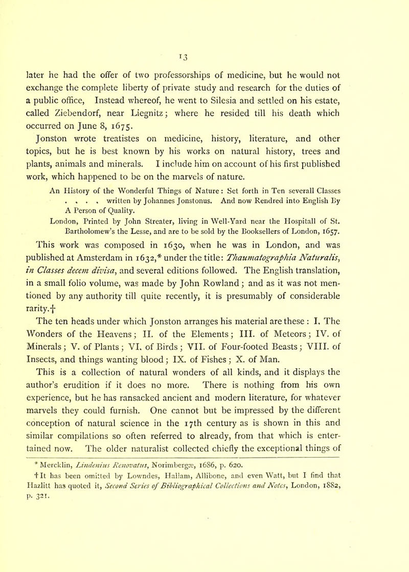 later he had the offer of two professorships of medicine, but he would not exchange the complete liberty of private study and research for the duties of a public office, Instead whereof, he went to Silesia and settled on his estate, called Ziebendorf, near Liegnitz; where he resided till his death which occurred on June 8, 1675. Jonston wrote treatistes on medicine, history, literature, and other topics, but he is best known by his works on natural history, trees and plants, animals and minerals. I include him on account of his first published work, which happened to be on the marvels of nature. An History of the Wonderful Things of Nature: Set forth in Ten severall Classes . . . . written by Johannes Jonstonus. And now Rendred into English By A Person of Quality. London, Printed by John Streater, living in Well-Yard near the Hospitall of St. Bartholomew’s the Lesse, and are to be sold by the Booksellers of London, 1657. This work was composed in 1630, when he was in London, and was published at Amsterdam in 1632,* under the title: Thaumatographia Naturalis, in Classes decetn divisa, and several editions followed. The English translation, in a small folio volume, was made by John Rowland; and as it was not men- tioned by any authority till quite recently, it is presumably of considerable rarity.-J- The ten heads under which Jonston arranges his material are these : I. The Wonders of the Heavens; II. of the Elements; III. of Meteors; IV. of Minerals; V. of Plants ; VI. of Birds ; VII. of Four-footed Beasts; VIII. of Insects, and things wanting blood ; IX. of Fishes ; X. of Man. This is a collection of natural wonders of all kinds, and it displays the author’s erudition if it does no more. There is nothing from his own experience, but he has ransacked ancient and modern literature, for whatever marvels they could furnish. One cannot but be impressed by the different conception of natural science in the 17th century as is shown in this and similar compilations so often referred to already, from that which is enter- tained now. The older naturalist collected chiefly the exceptional things of * Mercklin, Lindenius Renovatus, Norimbergce, 1686, p. 620. J It has been omitted by Lowndes, Hallam, Allibone, and even Watt, but I find that Hazlitt has quoted it, Second Series of Bibliographical Collections and Notes, London, 1882, p. 321.