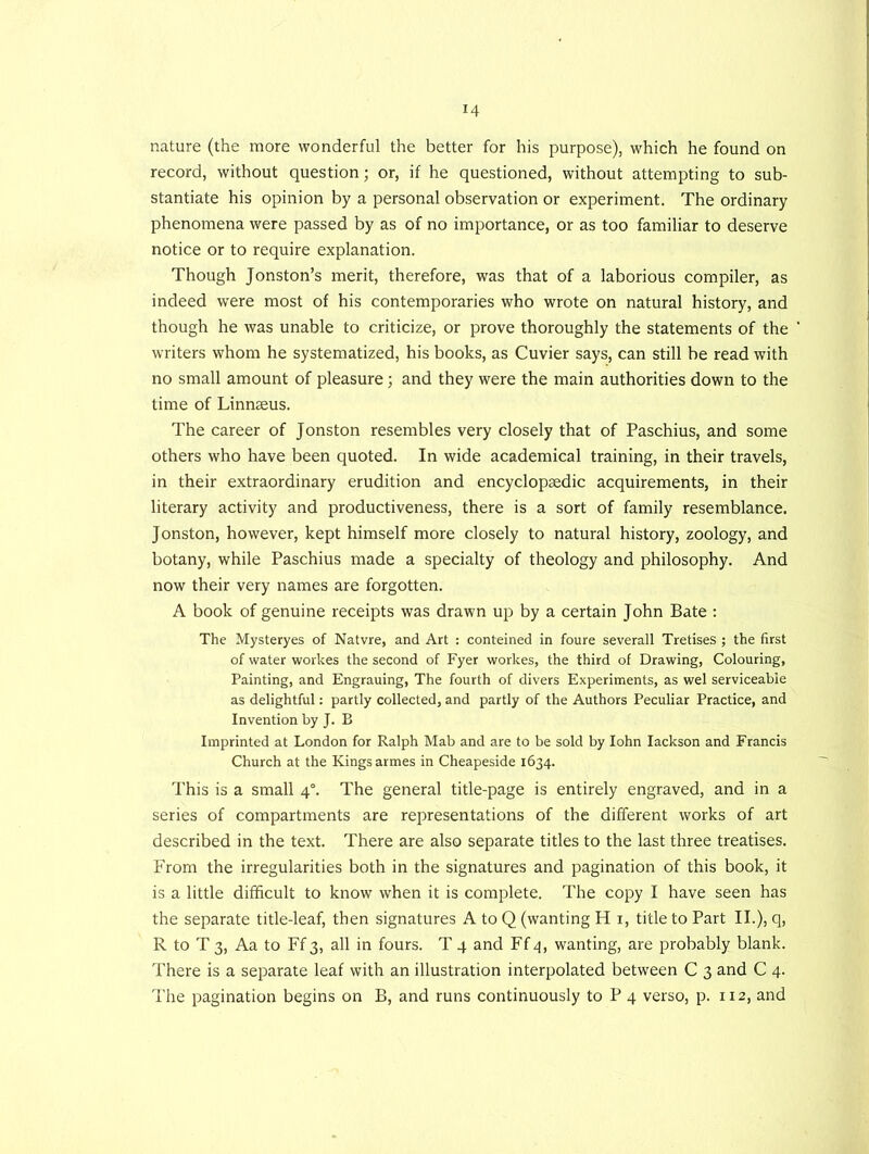 nature (the more wonderful the better for his purpose), which he found on record, without question; or, if he questioned, without attempting to sub- stantiate his opinion by a personal observation or experiment. The ordinary phenomena were passed by as of no importance, or as too familiar to deserve notice or to require explanation. Though Jonston’s merit, therefore, was that of a laborious compiler, as indeed were most of his contemporaries who wrote on natural history, and though he was unable to criticize, or prove thoroughly the statements of the writers whom he systematized, his books, as Cuvier says, can still be read with no small amount of pleasure; and they were the main authorities down to the time of Linnaeus. The career of Jonston resembles very closely that of Paschius, and some others who have been quoted. In wide academical training, in their travels, in their extraordinary erudition and encyclopaedic acquirements, in their literary activity and productiveness, there is a sort of family resemblance. Jonston, however, kept himself more closely to natural history, zoology, and botany, while Paschius made a specialty of theology and philosophy. And now their very names are forgotten. A book of genuine receipts was drawn up by a certain John Bate : The Mysteryes of Natvre, and Art : conteined in foure severall Tretises ; the first of water workes the second of Fyer workes, the third of Drawing, Colouring, Painting, and Engrauing, The fourth of divers Experiments, as wel serviceable as delightful: partly collected, and partly of the Authors Peculiar Practice, and Invention by J. B Imprinted at London for Ralph Mab and are to be sold by Iohn Iackson and Francis Church at the Kings armes in Cheapeside 1634. This is a small 40. The general title-page is entirely engraved, and in a series of compartments are representations of the different works of art described in the text. There are also separate titles to the last three treatises. From the irregularities both in the signatures and pagination of this book, it is a little difficult to know when it is complete. The copy I have seen has the separate title-leaf, then signatures A to Q (wanting H 1, title to Part II.), q, R to T 3, Aa to Ff 3, all in fours. T 4 and Ff 4, wanting, are probably blank. There is a separate leaf with an illustration interpolated between C 3 and C 4. The pagination begins on B, and runs continuously to P 4 verso, p. 112, and