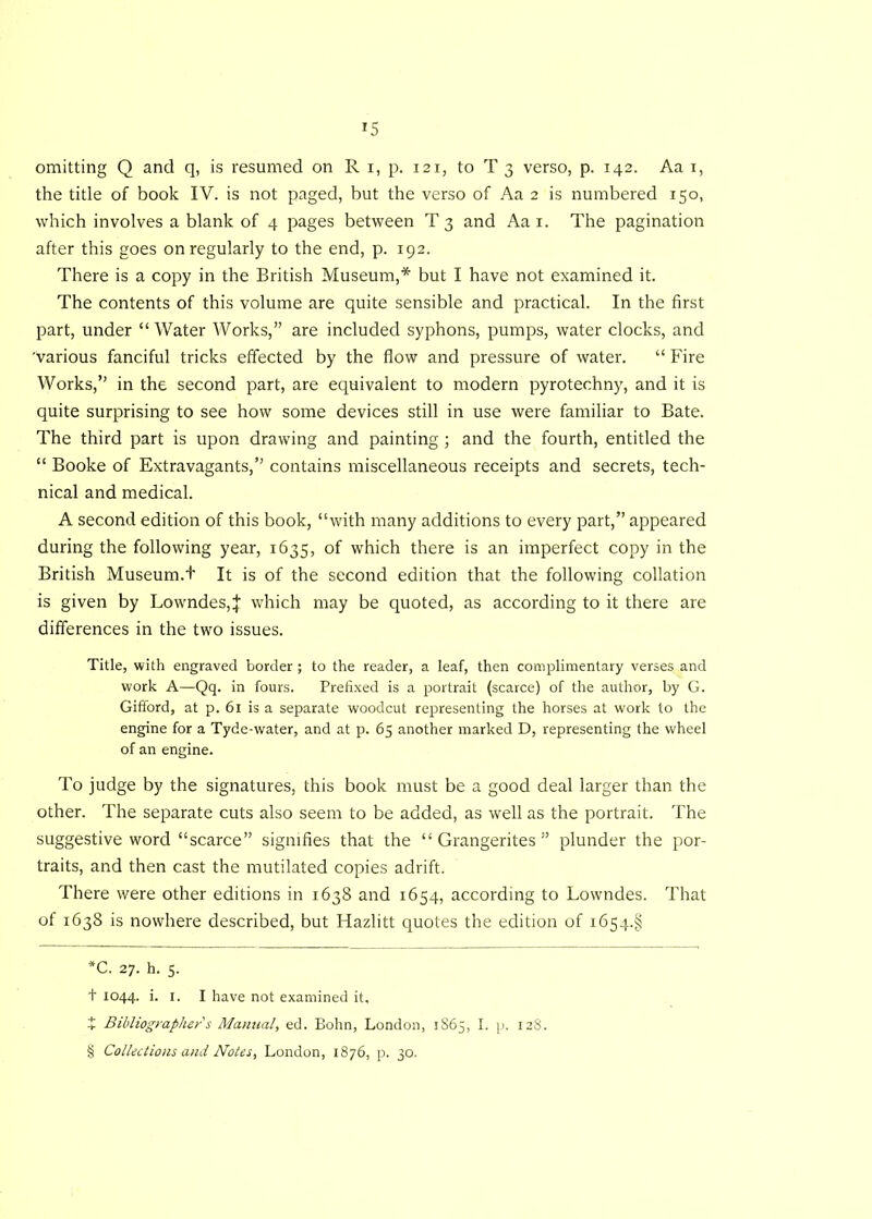 omitting Q and q, is resumed on R i, p. 121, to T 3 verso, p. 142. Aa 1, the title of book IV. is not paged, but the verso of Aa 2 is numbered 150, which involves a blank of 4 pages between T 3 and Aa 1. The pagination after this goes on regularly to the end, p. 192. There is a copy in the British Museum,* * * § but I have not examined it. The contents of this volume are quite sensible and practical. In the first part, under “Water Works,” are included syphons, pumps, water clocks, and 'various fanciful tricks effected by the flow and pressure of water. “ Fire Works,” in the second part, are equivalent to modern pyrotechny, and it is quite surprising to see how some devices still in use were familiar to Bate. The third part is upon drawing and painting ; and the fourth, entitled the “ Booke of Extravagants,” contains miscellaneous receipts and secrets, tech- nical and medical. A second edition of this book, “with many additions to every part,” appeared during the following year, 1635, of which there is an imperfect copy in the British Museum.t It is of the second edition that the following collation is given by Lowndes,]- which may be quoted, as according to it there are differences in the two issues. Title, with engraved border ; to the reader, a leaf, then complimentary verses and work A—Qq. in fours. Prefixed is a portrait (scarce) of the author, by G. Gifford, at p. 61 is a separate woodcut representing the horses at work to the engine for a Tyde-water, and at p. 65 another marked D, representing the wheel of an engine. To judge by the signatures, this book must be a good deal larger than the other. The separate cuts also seem to be added, as well as the portrait. The suggestive word “scarce” signifies that the “ Grangerites ” plunder the por- traits, and then cast the mutilated copies adrift. There were other editions in 1638 and 1654, according to Lowndes. That of 1638 is nowhere described, but Hazlitt quotes the edition of i654.§ *C. 27. h. 5. + 1044. i. 1. I have not examined it, + Bibliographer's Manual, ed. Bohn, London, 1865, I. p. 128. § Collections and Notes, London, 1876, p. 30.