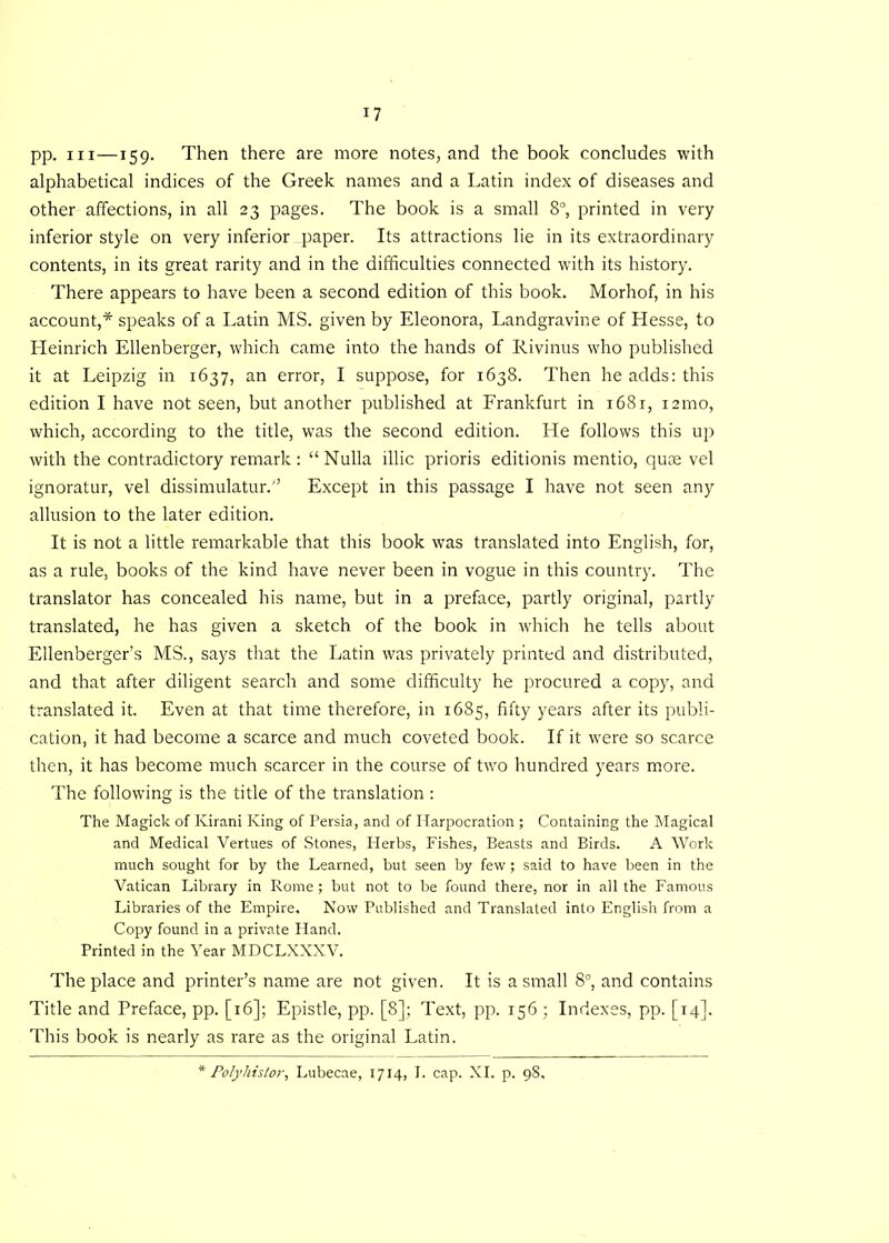 pp. hi—159. Then there are more notes, and the book concludes with alphabetical indices of the Greek names and a Latin index of diseases and other affections, in all 23 pages. The book is a small 8°, printed in very inferior style on very inferior paper. Its attractions lie in its extraordinary contents, in its great rarity and in the difficulties connected with its history. There appears to have been a second edition of this book. Morhof, in his account,* speaks of a Latin MS. given by Eleonora, Landgravine of Hesse, to ITeinrich Ellenberger, which came into the hands of Rivinus who published it at Leipzig in 1637, an error, I suppose, for 1638. Then he adds: this edition I have not seen, but another published at Frankfurt in 1681, i2mo, which, according to the title, was the second edition. He follows this up with the contradictory remark: “Nulla illic prioris editionis mentio, quse vel ignoratur, vel dissimulator.'’ Except in this passage I have not seen any allusion to the later edition. It is not a little remarkable that this book was translated into English, for, as a rule, books of the kind have never been in vogue in this country. The translator has concealed his name, but in a preface, partly original, partly translated, he has given a sketch of the book in which he tells about Ellenberger’s MS., says that the Latin was privately printed and distributed, and that after diligent search and some difficulty he procured a copy, and translated it. Even at that time therefore, in 1685, fifty years after its publi- cation, it had become a scarce and much coveted book. If it were so scarce then, it has become much scarcer in the course of two hundred years more. The following is the title of the translation : The Magick of Kirani King of Persia, and of Harpocration ; Containing the Magical and Medical Vertues of Stones, Herbs, Fishes, Beasts and Birds. A Work much sought for by the Learned, but seen by few; said to have been in the Vatican Library in Rome ; but not to be found there, nor in all the Famous Libraries of the Empire. Now Published and Translated into English from a Copy found in a private Hand. Printed in the Year MDCLXXXV. The place and printer’s name are not given. It is a small 8°, and contains Title and Preface, pp. [16]; Epistle, pp. [8]; Text, pp. 156 ; Indexes, pp. [14]. This book is nearly as rare as the original Latin. * Polyhistor, Lubecae, 1714, I. cap. XI. p. 98.