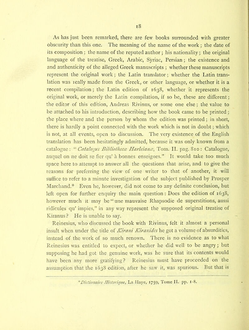 As has just been remarked, there are few books surrounded with greater obscurity than this one. The meaning of the name of the work; the date of its composition ; the name of the reputed author; his nationality; the original language of the treatise, Greek, Arabic, Syriac, Persian; the existence and and authenticity of the alleged Greek manuscripts ; whether these manuscripts represent the original work; the Latin translator; whether the Latin trans- lation was ically made from the Greek, or other language, or whether it is a recent compilation; the Latin edition of 1638, wdrether it represents the original work, or merely the Latin compilation, if so be, these are different; the editor of this edition, Andreas Rivinus, or some one else; the value to be attached to his introduction, describing how the book came to be printed; the place where and the person by whom the edition was printed; in short, there is hardly a point connected with the work which is not in doubt; which is not, at all events, open to discussion. The very existence of the English translation has been hesitatingly admitted, because it was only known from a catalogue : “ Catalogus Bibliotheca Harleiance, Tom. II. pag. 810 : Catalogue, auquel on ne doit se her qu’ h bonnes enseignes.” It would take too much space here to attempt to answer all the questions that arise, and to give the reasons for preferring the view of one writer to that of another, it will suffice to refer to a minute investigation of the subject published by Prosper Marchand.* Even he, however, did not come to any definite conclusion, but left open for further enquiry the main question: Does the edition of 1638, however much it may be “ une mauvaise Rhapsodie de superstitions, aussi ridicules qu’ impies,” in any way represent the supposed original treatise of Kiranus? He is unable to say. Reinesius, tvho discussed the book with Rivinus, felt it almost a personal insult when under the title of Kirani Kiranides he got a volume of absurdities, instead of the work of so much renown. There is no evidence as to what Reinesius was. entitled to expect, or whether he did well to be angry; but supposing he had got the genuine work, was he sure that its contents would have been any more gratifying? Reinesius must have proceeded on the assumption that the 1638 edition, after he saw it, was spurious. But that is 'Dictionairc Historique, La Haye, I759> Tome II. pp. 1-8.