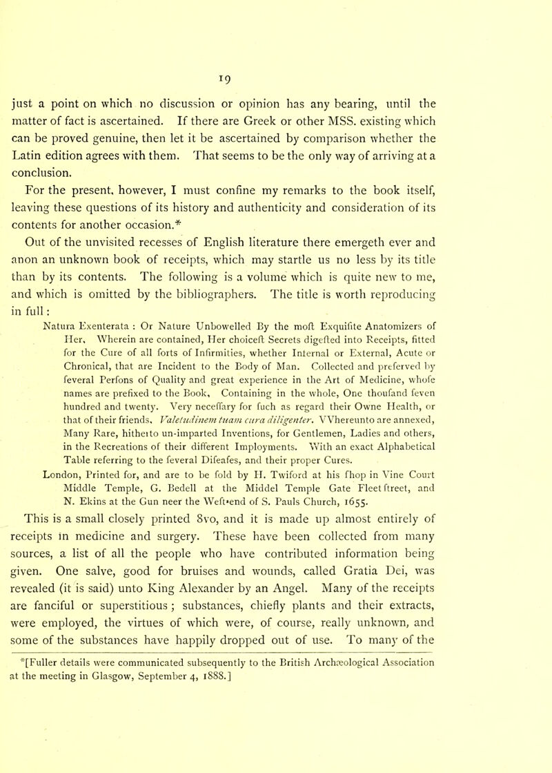 just a point on which no discussion or opinion has any bearing, until the matter of fact is ascertained. If there are Greek or other MSS. existing which can be proved genuine, then let it be ascertained by comparison whether the Latin edition agrees with them. That seems to be the only wray of arriving at a conclusion. For the present, however, I must confine my remarks to the book itself, leaving these questions of its history and authenticity and consideration of its contents for another occasion.* Out of the unvisited recesses of English literature there emergeth ever and anon an unknown book of receipts, which may startle us no less by its title than by its contents. The following is a volume which is quite new to me, and which is omitted by the bibliographers. The title is worth reproducing in full: Natura Exenterata : Or Nature Unbowelled By the moft Exquifite Anatomizers of Her. Wherein are contained, Her choiceft Secrets digefted into Receipts, fitted for the Cure of all forts of Infirmities, whether Internal or External, Acute or Chronical, that are Incident to the Body of Man. Collected and preferved by feveral Perfons of Quality and great experience in the Art of Medicine, whofe names are prefixed to the Book, Containing in the whole, One thoufand feven hundred and twenty. Very neceffary for fuch as regard their Owne Health, or that of their friends. Valeludinem tuam cura diligenter. VVhereunto are annexed, Many Rare, hitheito un-imparted Inventions, for Gentlemen, Ladies and others, in the Recreations of their different Imployments. With an exact Alphabetical Table referring to the feveral Difeafes, and their proper Cures. London, Printed for, and are to be fold by H. Twiford at his fhop in Vine Court Middle Temple, G. Bedell at the Middel Temple Gate Fleet ftreet, and N. Ekins at the Gun neer the Weft»end of S. Pauls Church, 1655. This is a small closely printed 8vo, and it is made up almost entirely of receipts in medicine and surgery. These have been collected from many sources, a list of all the people who have contributed information being given. One salve, good for bruises and wounds, called Gratia Dei, was revealed (it is said) unto King Alexander by an Angel. Many of the receipts are fanciful or superstitious ; substances, chiefly plants and their extracts, were employed, the virtues of which were, of course, really unknown, and some of the substances have happily dropped out of use. To many of the *[Fuller details were communicated subsequently to the British Archaeological Association at the meeting in Glasgow, September 4, 1888.]