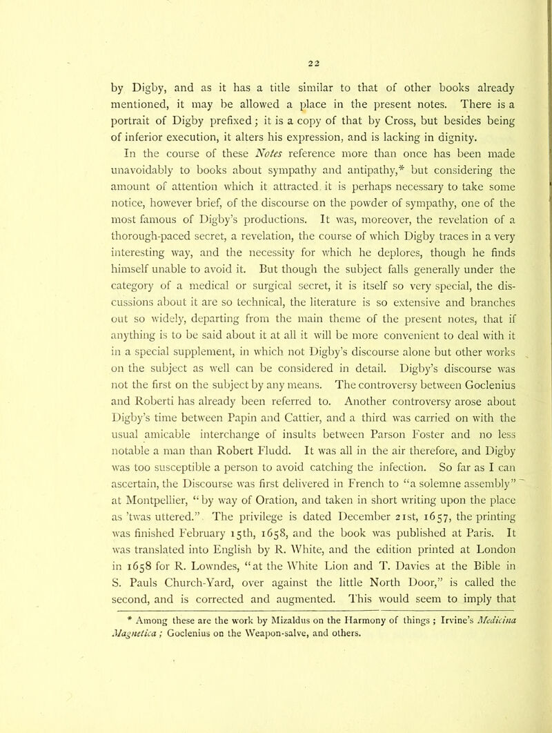 by Digby, and as it has a title similar to that of other books already mentioned, it may be allowed a place in the present notes. There is a portrait of Digby prefixed; it is a copy of that by Cross, but besides being of inferior execution, it alters his expression, and is lacking in dignity. In the course of these Notes reference more than once has been made unavoidably to books about sympathy and antipathy,* but considering the amount of attention which it attracted, it is perhaps necessary to take some notice, however brief, of the discourse on the powder of sympathy, one of the most famous of Digby’s productions. It was, moreover, the revelation of a thorough-paced secret, a revelation, the course of which Digby traces in a very interesting way, and the necessity for which he deplores, though he finds himself unable to avoid it. But though the subject falls generally under the category of a medical or surgical secret, it is itself so very special, the dis- cussions about it are so technical, the literature is so extensive and branches out so widely, departing from the main theme of the present notes, that if anything is to be said about it at all it will be more convenient to deal with it in a special supplement, in which not Digby’s discourse alone but other works on the subject as well can be considered in detail. Digby’s discourse was not the first on the subject by any means. The controversy between Goclenius and Roberti has already been referred to. Another controversy arose about Digby’s time between Papin and Cattier, and a third was carried on with the usual amicable interchange of insults between Parson foster and no less notable a man than Robert Fludd. It was all in the air therefore, and Digby was too susceptible a person to avoid catching the infection. So far as I can ascertain, the Discourse was first delivered in French to “a solemne assembly” at Montpellier, “ by way of Oration, and taken in short writing upon the place as ’twas uttered.” The privilege is dated December 21st, 1657, the printing was finished February 15th, 1658, and the book was published at Paris. It was translated into English by R. White, and the edition printed at London in 1658 for R. Lowndes, “at the White Lion and T. Davies at the Bible in S. Pauls Church-Yard, over against the little North Door,” is called the second, and is corrected and augmented. This would seem to imply that * Among these are the work by Mizaldus on the Harmony of things ; Irvine’s Medicina Magnetica; Goclenius on the Weapon-salve, and others.