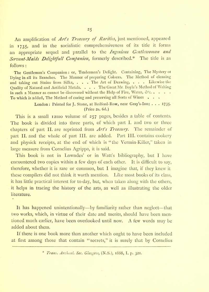 Ail amplification of Art's Treasury of Rarities, just mentioned, appeared in 1735, and in the socialistic comprehensiveness of its title it forms an appropriate sequel and parallel to the Ingenious Gentlewoman atid Servant-Maids Delightfull Companion, formerly described.* The title is as follows : The Gentleman’s Companion : or. Tradesman’s Delight. Containing, The Mystery ot Dying in all its Branches. The Manner of preparing Colours. The Method of cleaning and taking out Stains from Silks, . . . The Art of Drawing, . . . Likewise the Quality of Natural and Artificial Metals. . . . The Great Mr, Boyle’s Method of Writing in such a Manner as cannot be discovered without the Help of Fire, Water, &c To which is added, The Method of curing and preserving all Sorts of Wines , . , London: Printed for J. Stone, at Bedford-Row, near Gray’s-Inn; . . . 1735. (Price 2s. 6d.) This is a small 121110 volume of 257 pages, besides a table of contents. The book is divided into three parts, of which part I. and two or three chapters of part II. are reprinted from Art’s Treasury. The remainder of part II. and the whole of part III. are added. Part III. contains cookery and physick receipts, at the end of which is “the Vermin-Killer,” taken in large measure from Cornelius Agrippa, it is said. This book is not in Lowndes’ or in Watt’s bibliography, but I have encountered two copies within a few days of each other. It is difficult to say, therefore, whether it is rare or common, but I imagine that, if they knew it these compilers did not think it worth mention. Like most books of its class, it has little practical interest for to-day, but, when taken along with the others, it helps in tracing the history of the arts, as well as illustrating the older literature. It has happened unintentionally—by familiarity rather than neglect—that two works, which, in virtue of their date and merits, should have been men- tioned much earlier, have been overlooked until now. A few words may be added about them. If there is one book more than another which ought to have been included at first among those that contain “secrets,” it is surely that by Cornelius