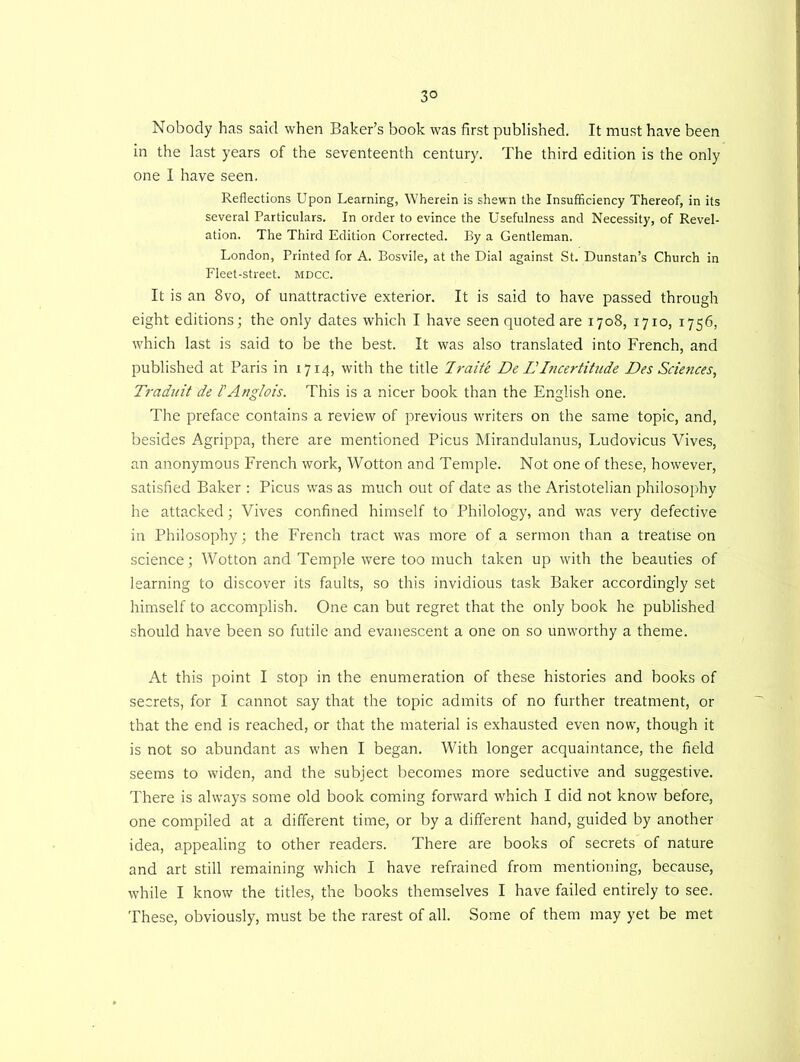 3° Nobody has said when Baker’s book was first published. It must have been in the last years of the seventeenth century. The third edition is the only one I have seen. Reflections Upon Learning, Wherein is shewn the Insufficiency Thereof, in its several Particulars. In order to evince the Usefulness and Necessity, of Revel- ation. The Third Edition Corrected. By a Gentleman. London, Printed for A. Bosvile, at the Dial against St. Dunstan’s Church in Fleet-street, mdcc. It is an 8vo, of unattractive exterior. It is said to have passed through eight editions; the only dates which I have seen quoted are 1708, 1710, 1756, which last is said to be the best. It was also translated into French, and published at Paris in 1714, with the title 7raite De L'Incertitude Des Sciences, Traduit de I’Anglois. This is a nicer book than the English one. The preface contains a review of previous writers on the same topic, and, besides Agrippa, there are mentioned Picus Mirandulanus, Ludovicus Vives, an anonymous French work, Wotton and Temple. Not one of these, however, satisfied Baker : Picus was as much out of date as the Aristotelian philosophy he attacked; Vives confined himself to Philology, and was very defective in Philosophy; the French tract was more of a sermon than a treatise on science; Wotton and Temple were too much taken up with the beauties of learning to discover its faults, so this invidious task Baker accordingly set himself to accomplish. One can but regret that the only book he published should have been so futile and evanescent a one on so unworthy a theme. At this point I stop in the enumeration of these histories and books of secrets, for I cannot say that the topic admits of no further treatment, or that the end is reached, or that the material is exhausted even now, though it is not so abundant as when I began. With longer acquaintance, the field seems to widen, and the subject becomes more seductive and suggestive. There is always some old book coming forward which I did not know before, one compiled at a different time, or by a different hand, guided by another idea, appealing to other readers. There are books of secrets of nature and art still remaining which I have refrained from mentioning, because, while I know the titles, the books themselves I have failed entirely to see. These, obviously, must be the rarest of all. Some of them may yet be met