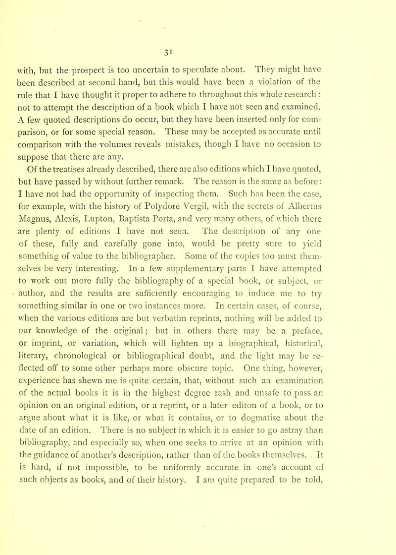 with, but the prospect is too uncertain to speculate about. They might have been described at second hand, but this would have been a violation of the rule that I have thought it proper to adhere to throughout this whole research : not to attempt the description of a book which I have not seen and examined. A few quoted descriptions do occur, but they have been inserted only for com- parison, or for some special reason. These may be accepted as accurate until comparison with the volumes reveals mistakes, though I have no occasion to suppose that there are any. Of the treatises already described, there are also editions which I have quoted, but have passed by without further remark. The reason is the same as before: I have not had the opportunity of inspecting them. Such has been the case, for example, with the history of Polydore Vergil, with the secrets of Albertus Magnus, Alexis, Lupton, Baptista Porta, and very many others, of which there are plenty of editions I have not seen. The description of any one of these, fully and carefully gone into, would be pretty sure to yield something of value to the bibliographer. Some of the copies too must them- selves be very interesting. In a few supplementary parts I have attempted to work out more fully the bibliography of a special book, or subject, or author, and the results are sufficiently encouraging to induce me to try something similar in one or two instances more. In certain cases, of course, when the various editions are but verbatim reprints, nothing will be added to our knowledge of the original; but in others there may be a preface, or imprint, or variation, which will lighten up a biographical, historical, literary, chronological or bibliographical doubt, and the light may be re- flected off to some other perhaps more obscure topic. One thing, however, experience has shewn me is quite certain, that, without such an examination of the actual books it is in the highest degree rash and unsafe to pass an opinion on an original edition, or a reprint, or a later editon of a book, or to argue about what it is like, or what it contains, or to dogmatise about the date of an edition. There is no subject in which it is easier to go astray than bibliography, and especially so, when one seeks to arrive at an opinion with the guidance of another’s description, rather than of the books themselves. It is hard, if not impossible, to be uniformly accurate in one’s account of such objects as books, and of their history. I am quite prepared to be told,