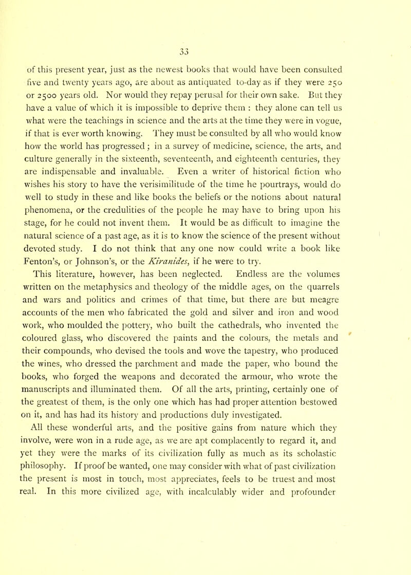 So of this present year, just as the newest books that would have been consulted five and twenty years ago, are about as antiquated to-day as if they were 250 or 2500 years old. Nor would they repay perusal for their own sake. But they have a value of which it is impossible to deprive them : they alone can tell us what were the teachings in science and the arts at the time they were in vogue, if that is ever worth knowing. They must be consulted by all who would know how the world has progressed; in a survey of medicine, science, the arts, and culture generally in the sixteenth, seventeenth, and eighteenth centuries, they are indispensable and invaluable. Even a writer of historical fiction who wishes his story to have the verisimilitude of the time he pourtrays, would do well to study in these and like books the beliefs or the notions about natural phenomena, or the credulities of the people he may have to bring upon his stage, for he could not invent them. It would be as difficult to imagine the natural science of a past age, as it is to know the science of the present without devoted study. I do not think that any one now could write a book like Fenton’s, or Johnson’s, or the Kiranides, if he were to try. This literature, however, has been neglected. Endless are the volumes written on the metaphysics and theology of the middle ages, on the quarrels and wars and politics and crimes of that time, but there are but meagre accounts of the men who fabricated the gold and silver and iron and wood work, who moulded the pottery, who built the cathedrals, who invented the coloured glass, who discovered the paints and the colours, the metals and their compounds, who devised the tools and wove the tapestry, who produced the wines, who dressed the parchment and made the paper, who bound the books, who forged the weapons and decorated the armour, who wrote the manuscripts and illuminated them. Of all the arts, printing, certainly one of the greatest of them, is the only one which has had proper attention bestowed on it, and has had its history and productions duly investigated. All these wonderful arts, and the positive gains from nature which they involve, were won in a rude age, as we are apt complacently to regard it, and yet they were the marks of its civilization fully as much as its scholastic philosophy. If proof be wanted, one may consider with what of past civilization the present is most in touch, most appreciates, feels to be truest and most real. In this more civilized age, with incalculably wider and profounder