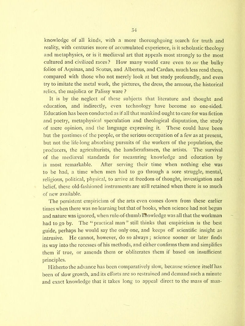 knowledge of all kinds, with a more thoroughgoing search for truth and reality, with centuries more of accumulated experience, is it scholastic theology and metaphysics, or is it mediaeval art that appeals most strongly to the most cultured and civilized races? How many would care even to see the bulky folios of Aquinas, and Scotus, and Albertus, and Cardan, much less read them, compared with those who not merely look at but study profoundly, and even try to imitate the metal work, the pictures, the dress, the armour, the historical relics, the majolica or Palissy ware ? It is by the neglect of these subjects that literature and thought and education, and indirectly, even technology have become so one-sided. Education has been conducted as if all that mankind ought to care for was fiction and poetry, metaphysical speculation and theological disputation, the study of mere opinion, and the language expressing it. These could have been but the pastimes of the people, or the serious occupation of a few as at present, but not the life-long absorbing pursuits of the workers of the population, the producers, the agriculturists, the handicraftsmen, the artists. The survival of the mediaeval standards for measuring knowledge and education by is most remarkable. After serving their time when nothing else was to be had, a time when men had to go through a sore struggle, mental, religious, political, physical, to arrive at freedom of thought, investigation and belief, these old-fashioned instruments are still retained when there is so much of new available. The persistent empiricism of the arts even comes down from these earlier times when there was no learning but that of books, when science had not begun and nature was ignored, when rule-of-thumb knowledge was all that the workman had to go by. The “ practical man ” still thinks that empiricism is the best guide, perhaps he would say the only one, and keeps off scientific insight as intrusive. He cannot, however, do so always; science sooner or later finds its way into the recesses of his methods, and either confirms them and simplifies them if true, or amends them or obliterates them if based on insufficient principles. Hitherto the advance has been comparatively slow, because science itself has been of slow growth, and its efforts are so restrained and demand such a minute and exact knowledge that it takes long to appeal direct to the mass of man-
