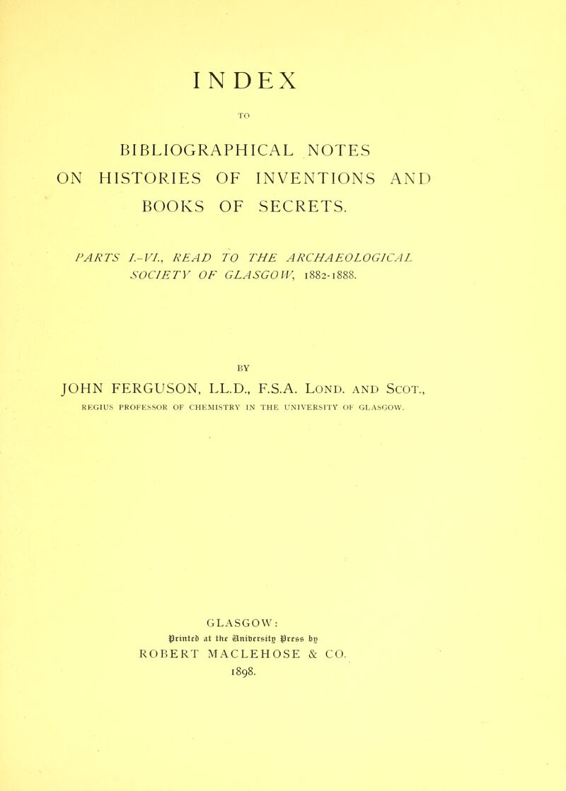 TO BIBLIOGRAPHICAL NOTES ON HISTORIES OF INVENTIONS AND BOOKS OF SECRETS. PARTS I.-VI., READ TO THE ARCHAEOLOGICAL SOCIETY OF GLASGOW, 1882-1888. BY JOHN FERGUSON, LL.D., F.S.A. Lond. and Scot., REGIUS PROFESSOR OF CHEMISTRY IN THE UNIVERSITY OF GLASGOW. GLASGOW: grinttb at the anibersitg grtss bg ROBERT MACLEHOSE & CO.
