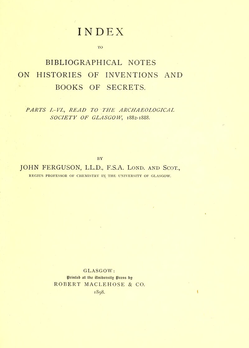 TO BIBLIOGRAPHICAL NOTES ON HISTORIES OF INVENTIONS AND BOOKS OF SECRETS. PARTS I.-VI., READ TO THE ARCHAEOLOGICAL SOCIETY OF GLASGOW,, 1882-1888. BY JOHN FERGUSON, LL.D., F.S.A. Lond. and Scot., REGIUS PROFESSOR OF CHEMISTRY IM THE UNIVERSITY OF GLASGOW. GLASGOW: $rinttt> at the SJnibtrgitjj Jkess bfi ROBERT MACLEHOSE & CO.