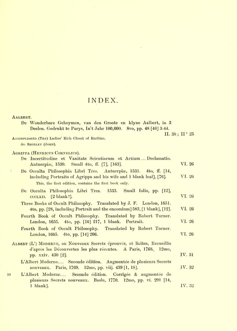 INDEX. Aalbert. Dc Wonderbare Geheymen, van den Groote en klyne Aalbert, in 3 Deelen. Gedrukt te Parys, In’t Jahr 100,000. 8vo, pp. 48 [46] 3-44. II. 38 ; II* 23 Accomplished (The) Ladies’ Rich Closet of Rarities. See Shirley (John). AGKirpA (Henbicus Cornelius). De Incertitudine et Vanitate Scientiarum et Artium ... Declamatio. Antuerpiie, 1530. Small 4to, ff. [7], [163]. VI. 26 De Occulta Philosophia Libri Tres. Antuerpiae, 1531. 4to, ff. [14, including Portraits of Agrippa and his wife and 1 blank leaf], [76]. VI. 26 This, the first edition, contains the first book only. De Occulta Philosophia Libri Tres. 1533. Small folio, pp. [12], ccclxii. [2 blank?]. VI. 26 Three Books of Occult Philosophy. Translated by J. F. London, 1651. 4to, pp. [28, including Portrait and the encomium] 583, [1 blank], [12], VI. 26 Fourth Book of Occult Philosophy. Translated by Robert Turner. London, 1655. 4to, pp. [16] 217, 1 blank. Portrait. VI. 26 Fourth Book of Occult Philosophy. Translated by Robert Turner. London, 1665. 4to, pp. [14] 206. VI. 26 Albert (L’) Moderns, ou Nouveaux Secrets eprouves, et licites, Recueillis d’apres les Decouvertes les plus recentes. A Paris, 1768., 12mo, pp. xxiv. 430 [2], IV. 31 L’Albert Moderne.... Seconde edition. Augmentee de plnsieurs Secrets nouveaux. Paris, 1769. 12mo, pp. viij. 439 [1, 18]. IV. 32 10 L’Albert Moderne.... Seconde edition. Corrigee & augmentee de plusieurs Secrets nouveaux. Basle, 1770. 12mo, pp. vi. 291 [14, 1 blank], IV. 32
