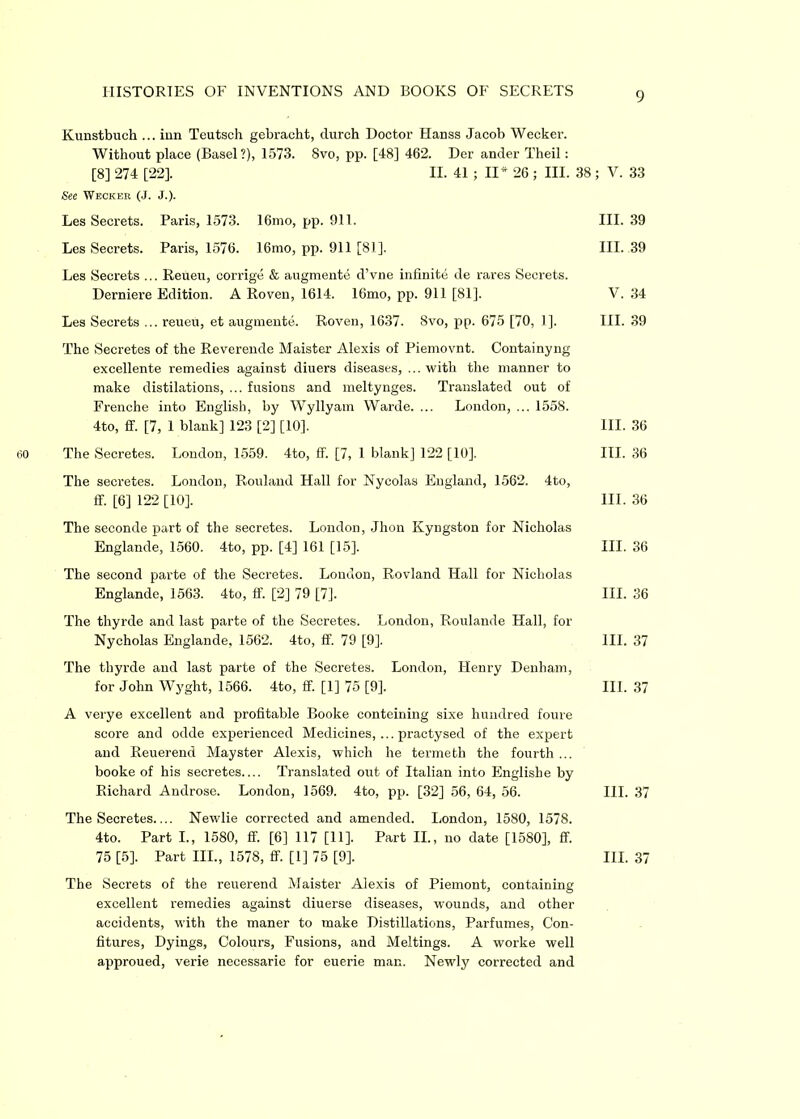 Kunstbuch ... inn Teutsch gebracht, durch Doctor Hanss Jacob Wecker. Without place (Basel?), 1573. 8vo, pp. [48] 462. Der ander Theil: [8] 274 [22]. II. 41 ; II* 26 ; III. 38 ; V. 33 See Wecker (J. J.). Les Secrets. Paris, 1573. 16mo, pp. 911. III. 39 Les Secrets. Paris, 1576. 16mo, pp. 911 [81]. III. 39 Les Secrets ... Reueu, corrige & augmente d’vne infinite de rares Secrets. Derniere Edition. A Roven, 1614. 16mo, pp. 911 [81]. V. 34 Les Secrets ... reueu, et augmente. Roven, 1637. 8vo, pp. 675 [70, 1]. III. 39 The Secretes of the Reverende Maister Alexis of Piemovnt. Containyng excellente remedies against diuers diseases, ... with the manner to make distilations, ... fusions and meltynges. Translated out of Frenche into English, by Wyllyam Warde. ... London, ... 1558. 4to, ff. [7, 1 blank] 123 [2] [10]. III. 36 The Secretes. London, 1559. 4to, ff. [7, 1 blank] 122 [10]. III. 36 The secretes. London, Rouland Hall for Nycolas England, 1562. 4to, ff. [6] 122 [10], 111. 36 The seconde part of the secretes. London, Jhon Kyngston for Nicholas Englande, 1560. 4to, pp. [4] 161 [15]. III. 36 The second parte of the Secretes. Loudon, Rovland Hall for Nicholas Englande, 1563. 4to, ff. [2] 79 [7]. III. 36 The thyrde and last parte of the Secretes. London, Roulande Hall, for Nycholas Englande, 1562. 4to, ff. 79 [9]. III. 37 The thyrde and last parte of the Secretes. London, Henry Denham, for John Wyght, 1566. 4to, ff. [1] 75 [9]. III. 37 A verye excellent and profitable Booke conteining sixe hundred foure score and odde experienced Medicines,... practysed of the expert and Reuerend Mayster Alexis, which he termeth the fourth ... booke of his secretes.... Translated out of Italian into Englishe by Richard Androse. London, 1569. 4to, pp. [32] 56, 64, 56. III. 37 The Secretes Newlie corrected and amended. London, 1580, 1578. 4to. Part I., 1580, ff [6] 117 [11]. Part II., no date [1580], ff. 75 [5]. Part III., 1578, ff. [1] 75 [9], III. 37 The Secrets of the reuerend Maister Alexis of Piemont, containing excellent remedies against diuerse diseases, wounds, and other accidents, with the maner to make Distillations, Parfumes, Con- fitures, Dyings, Colours, Fusions, and Meltings. A worke well approued, verie necessarie for euerie man. Newly corrected and