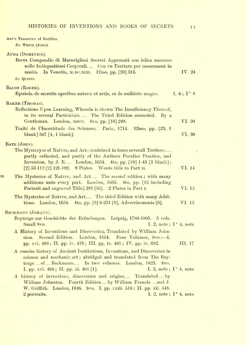 Art’s Treasury of Rarities. See White (John). Auda (Domenico). Breve Compendio di Maravigliosi Secreti Approuati con feliee successo nelle Indispositioni Corporali.... Con vn Trattato per conseruarsi in sanitiu In Venetia, m.dc.xcii. 12mo, pp. [20] 316. IV. 24 See Qcinti. Bacon (Roger). Epistola de seeretis operibus naturae et artis, et de nullitate maghe. I. 6 ; 1*8 Baker (Thomas). Reflections Upon Learning, Wherein is shewn The Insufficiency Thereof, in its several Particulars. ... The Third Edition corrected. By a Gentleman. London, mdcc. 8vo, pp. [16] 240. Traite de lTncertitude des Sciences. Paris, 1714. 12mo, pp. [23, 1 blank] 347 [4, 1 blank]. Bate (John). The Mysteryes of Natvre, and Art: conteined in foure severall Tretises:... partly collected, and partly of the Authors Peculiar Practice, and Invention, by J. B.... London, 1634. 4to, pp. [10] 1-45 [1 blank]; [2] 53-112 [2] 121-192. 9 Plates. Wants title to Part ii. SO The Mysteries of Natvre, and Art... The second edition; with many additions unto every part. London, 1635. 4to, pp. [12 including Portrait and engraved Title] 28S [16]. 2 Plates in Part i. The Mysteries of Natvre, and Art.... The third Edition with many Addi- tions. London, 1654. 4to, pp. [9] 6-221 [9], Advertisements [6], Beckmann (Johann). Beytriige zur Gesehichte der Erfindungen. Leipzig, 1786-1805. 5 vols. Small 8vo. I. 2, note ; I* 4, note A History of Inventions and Discoveries, Translated by William John- ston. Second Edition. London, 1814. Four Volumes, 8vo :—I. pp. xvi. 488 ; II. pp. iv. 419; III. pp. iv. 461 ; IV. pp. iv. 682. III. 17 A concise history of Ancient Institutions, Inventions, and Discoveries in science and mechanic art; abridged and translated from The Bey- trage ... of ... Beckmann In two volumes. London, 1823. 8vo. I. pp. xvi. 404 ; II. pp. xi. 401 [1], I. 2, note ; 1*4, note A history of inventions, discoveries and origins Translated ... by William Johnston. Fourth Edition ... by William Francis ... and J. W. Griffith. London, 1846. Svo. I. pp. xxiii. 518; II. pp. xii. 548. 2 portraits. I. 2, note ; I * 4, note VI. 30 VI. 30 VI. 14 VI. 15 VI. 15
