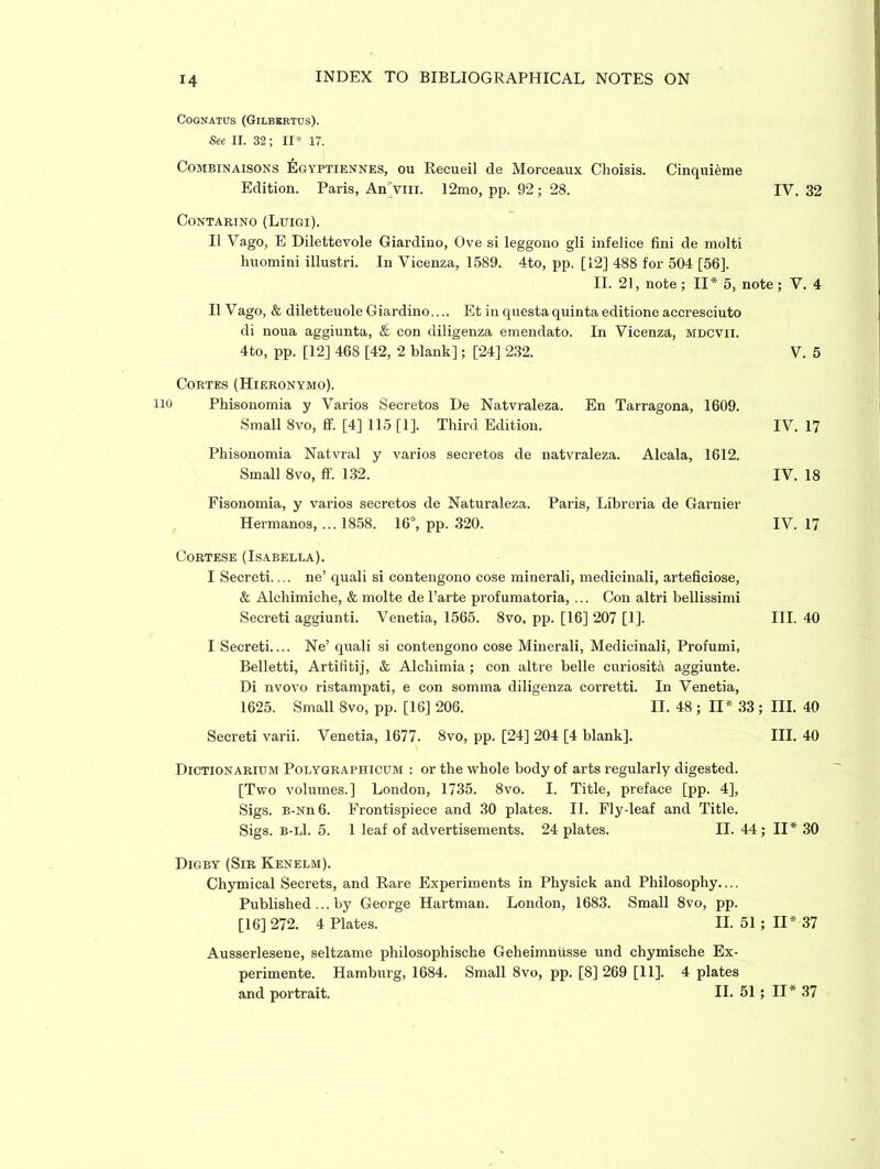 COQNATUS (GlLBERTUS). See II. 32; II* 17. Combinaisons £gyptiennes, ou Recueil de Morceaux Clioisis. Cinquifeme Edition. Paris, An>m. 12mo, pp. 92; 28. IV. 32 Contartno (Luigi). II Vago, E Dilettevole Giardino, Ove si leggono gli infelice fini de molti huomini illustri. In Vicenza, 1589. 4to, pp. [12] 488 for 504 [56]. II. 21, note; II* 5, note; V. 4 II Vago, & diletteuole Giardino.... Et in questa quinta editione accresciuto di noua aggiunta, & con diligenza emendato. In Vicenza, mdcvii. 4to, pp. [12] 468 [42, 2 blank]; [24] 232. Cortes (Hieronymo). Phisonomia y Varios Secretos De Natvraleza. En Tarragona, 1609. Small 8vo, ff. [4] 115 [1]. Third Edition. Phisonomia Natvral y varios secretos de natvraleza. Alcala, 1612. Small 8vo, ff. 132. Fisonomia, y varios secretos de Naturaleza. Paris, Libreria de Gamier Hermanos, ... 1858. 16°, pp. 320. Cortese (Isabella). I Secreti.... ne’ quali si contengono cose minerali, medicinali, arteficiose, & Alchimiche, & molte de l’arte profumatoria, ... Con altri bellissimi Secreti aggiunti. Venetia, 1565. 8vo, pp. [16] 207 [1]. I Secreti Ne’ quali si contengono cose Minerali, Medicinali, Profumi, Belletti, Artifitij, & Alcliimia ; con altre belle curiosity aggiunte. Di nvovo ristampati, e con somma diligenza corretti. In Venetia, 1625. Small 8vo, pp. [16] 206. II. 48 ; II* 33 ; III. 40 Secreti varii. Venetia, 1677. 8vo, pp. [24] 204 [4 blank]. III. 40 Dictionarium Polygraphicum : or the whole body of arts regularly digested. [Two volumes.] London, 1735. 8vo. I. Title, preface [pp. 4], Sigs. B-Nn 6. Frontispiece and 30 plates. II. Fly-leaf and Title. Sigs. b-l1. 5. 1 leaf of advertisements. 24 plates. II. 44; II* 30 Digby (Sir Kenelm). Chymical Secrets, and Rare Experiments in Physick and Philosophy.... Published ... by George Hartman. London, 1683. Small 8vo, pp. [16] 272. 4 Plates. II. 51 ; II* 37 Ausserlesene, seltzame philosophische Geheimniisse und chymische Ex- perimente. Hamburg, 1684. Small 8vo, pp. [8] 269 [11]. 4 plates and portrait. II. 51 ; II* 37 V. 5 IV. 17 IV. 18 IV. 17 III. 40