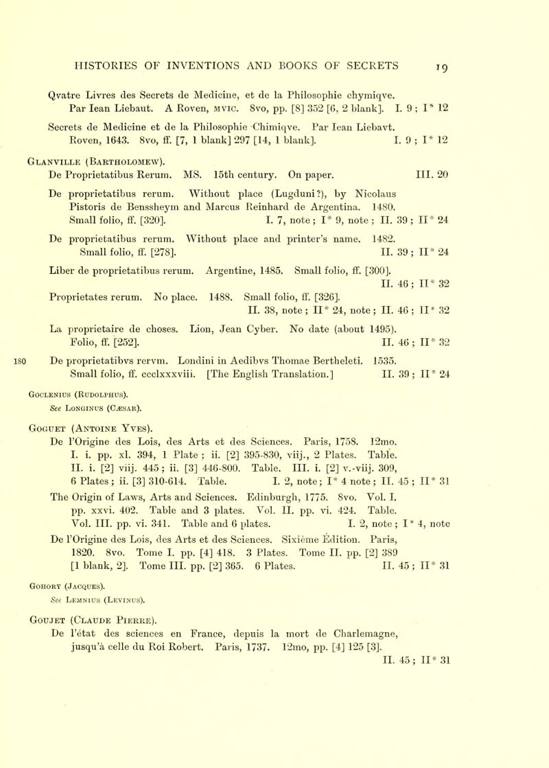 Qvatre Livres des Secrets de Medicine, et de la Philosophic chymiqve. Par lean Liebaut. A Roven, mvic. Svo, pp. [8] 352 [6, 2 blank]. I. 9 ; I* 12 Secrets de Medicine et de la Pliilosopliie Chimiqve. Par lean Liebavt. Roven, 1643. Svo, ff. [7, 1 blank] 297 [14, 1 blank], I. 9 ; I* 12 Glanville (Bartholomew). De Proprietatibus Rerum. MS. 15th century. On paper. III. 20 De proprietatibus rerum. Without place (Lugduni?), by Nicolaus Pistoris de Benssheym and Marcus Reinhard de Argentina. 1480. Small folio, ff. [320]. I. 7, note ; I* 9, note ; II. 39 ; II* 24 De proprietatibus rerum. Without place and printer’s name. 1482. Small folio, ff [278]. II. 39 ; II* 24 Liber de proprietatibus rerum. Argentine, 1485. Small folio, ff [300]. II. 46 ; II* 32 Proprietates rerum. No place. 1488. Small folio, ff [326]. II. 38, note ; II* 24, note ; II. 46 ; II* 32 La proprietaire de choses. Lion, Jean Cyber. No date (about 1495). Folio, ff [252], II. 46; 11*32 iso De proprietatibvs rervm. Londini in Aedibvs Thomae Bertheleti. 1535. Small folio, ff. ccclxxxviii. [The English Translation.] II. 39; II* 24 Goclenius (Rudolphus). See Longinus (Caesar). Goguet (Antoine Yves). De l’Origine des Lois, des Arts et des Sciences. Paris, 1758. 12mo. I. i. pp. xl. 394, 1 Plate ; ii. [2] 395-830, viij., 2 Plates. Table. II. i. [2] viij. 445; ii. [3] 446-800. Table. III. i. [2] v.-viij. 309, 6 Plates ; ii. [3] 310-614. Table. I. 2, note; I* 4 note ; II. 45 ; II* 31 The Origin of Laws, Arts and Sciences. Edinburgh, 1775. 8vo. Vol. I. pp. xxvi. 402. Table and 3 plates. Vol. II. pp. vi. 424. Table. Vol. III. pp. vi. 341. Table and 6 plates. I. 2, note ; I * 4, note De l’Origine des Lois, des Arts et des Sciences. Sixieme Edition. Paris, 1820. Svo. Tome I. pp. [4] 418. 3 Plates. Tome II. pp. [2] 389 [1 blank, 2], Tome III. pp. [2] 365. 6 Plates. II. 45 ; II* 31 Gohory (Jacques). See Lemnius (Levinus). Goujet (Claude Pierre). De l’etat des sciences en France, depuis la mort de Charlemagne, jusqu’4 celle du Roi Robert. Paris, 1737. 12mo, pp. [4] 125 [3]. II. 45; II* 31