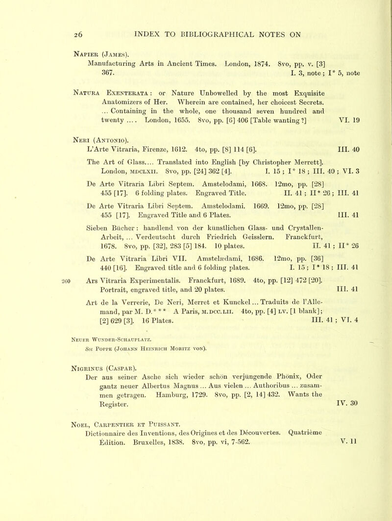 Napier (James). Manufacturing Arts in Ancient Times. London, 1874. 8vo, pp. v. [3] 367. I. 3, note; I* 5, note Natura Exenterata : or Nature Unbowelled by the most Exquisite Anatomizers of Her. Wherein are contained, her choicest Secrets. ... Containing in the whole, one thousand seven hundred and twenty — London, 1655. 8vo, pp. [6] 406 [Table wanting?] Neri (Antonio). L’Arte Vitraria, Firenze, 1612. 4to, pp. [8] 114 [6]. The Art of Glass.... Translated into English [by Christopher Merrett]. London, mdclxii. 8vo, pp. [24] 362 [4]. I. 15 ; I* 18 ; III. 40 ; VI. 3 De Arte Vitraria Libri Septem. Amstelodami, 1668. 12mo, pp. [28] 455 [17]. 6 folding plates. Engraved Title. II. 41 ; II* 26; III. 41 De Arte Vitraria Libri Septem. Amstelodami. 1669. 12mo, pp. [28] 455 [17]. Engraved Title and 6 Plates. III. 41 Sieben Bucher : handlend von der kunstlichen Glass- und Crystallen- Arbeit, ... Verdeutscht durch Friedrich Geisslern. Franckfurt, 1678. 8vo, pp. [32], 283 [5] 184. 10 plates. II. 41; II* 26 De Arte Vitraria Libri VII. Amstelsedami, 1686. 12mo, pp. [36] 440 [16]. Engraved title and 6 folding plates. I. 15 ; I* 18 ; III. 41 260 Ars Vitraria Experimentalis. Franckfurt, 1689. 4to, pp. [12] 472 [20]. Portrait, engraved title, and 20 plates. III. 41 Art de la Verrerie, De Neri, Merret et Kunckel... Traduits de l’Alle- mand, par M. D.* ** A Paris, m.dcc.lii. 4to, pp. [4] lv. [1 blank]; [2] 629 [3]. 16 Plates. III. 41 ; VI. 4 Neuer Wunder-Schauplatz. See Poppe (Johann Heinrich Moritz von). VI. 19 III. 40 Nigrinus (Caspar). Der aus seiner Asche sich wieder schon verjungende Phonix, Oder gantz neuer Albertus Magnus ... Aus vielen ... Authoribus ... zusam- men getragen. Hamburg, 1729. 8vo, pp. [2, 14] 432. Wants the Register. IV. 30 Noel, Carpentier et Puissant. Dictionnaire des Inventions, des Origiues et des Decouvertes. Quatrieme Edition. Bruxelles, 1838. 8vo, pp. vi, 7-562.