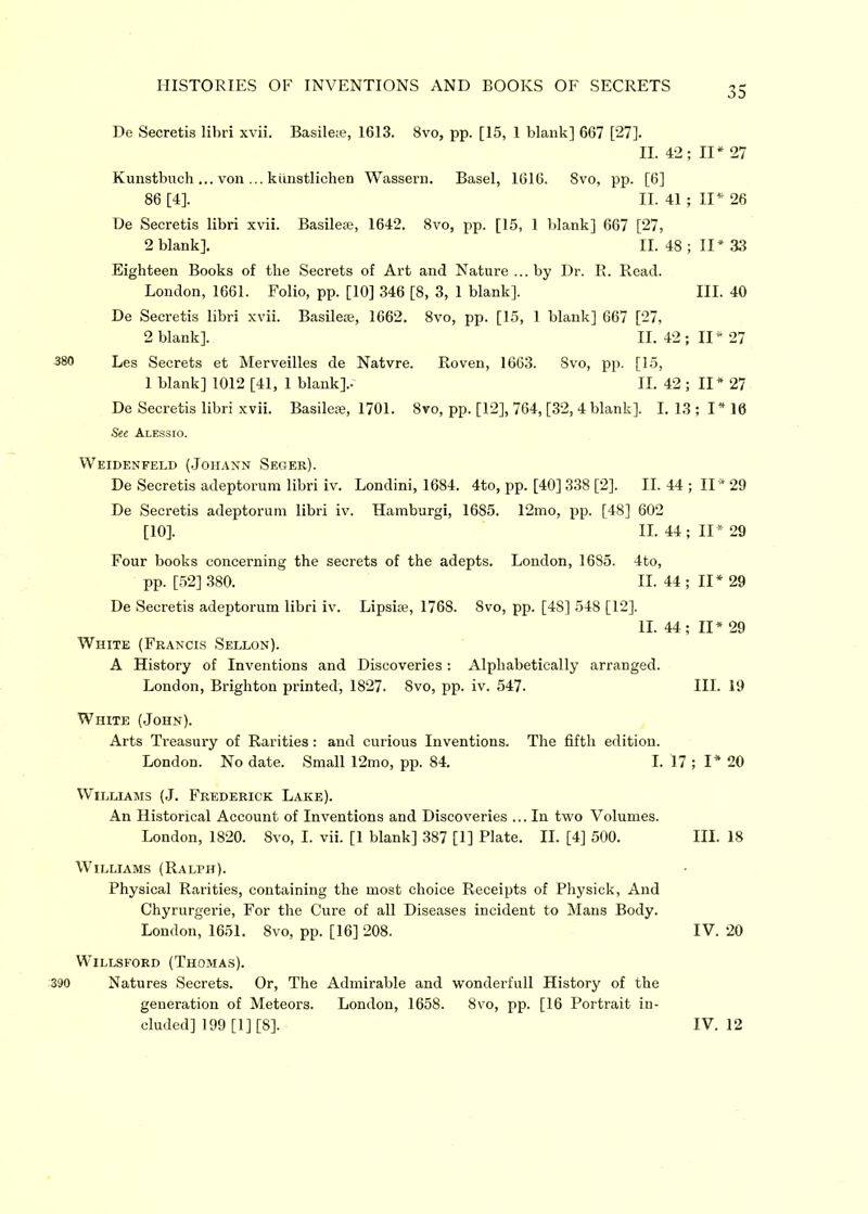 De Secretis libri xvii. Basileie, 1613. 8vo, pp. [15, 1 blank] 667 [27]. II. 42; II* Kunstbuch ... von ... kiinstlichen Wassern. Basel, 1616. Svo, pp. [6] 86 [4], II. 41; II* De Secretis libri xvii. Basilese, 1642. 8vo, pp. [15, 1 blank] 667 [27, 2 blank]. II. 48 ; II* Eighteen Books of the Secrets of Art and Nature ...by Dr. R. Read. London, 1661. Folio, pp. [10] 346 [8, 3, 1 blank]. III. De Secretis libri xvii. Basilese, 1662. 8vo, pp. [15, 1 blank] 667 [27, 2 blank], II. 42; II* 380 Les Secrets et Merveilles de Natvre. Roven, 1663. Svo, pp. [15, 1 blank] 1012 [41, 1 blank]..' II. 42 ; II * De Secretis libri xvii. Basilese, 1701. Svo, pp. [12], 764, [32, 4 blank]. I. 13; I* See Alessio. Weidenfeld (Johann Seger). De Secretis adeptorum libri iv. Londini, 1684. 4to, pp. [40] 338 [2], II. 44 ; II* De Secretis adeptorum libri iv. Hamburgi, 1685. 12mo, pp. [48] 602 [10]. II. 44; II* Four books concerning the secrets of the adepts. London, 1685. 4to, pp. [52] 380. II. 44; II* De Secretis adeptorum libri iv. Lipsise, 1768. Svo, pp. [48] 548 [12]. II. 44; II* White (Francis Sellon). A History of Inventions and Discoveries : Alphabetically arranged. London, Brighton printed, 1827. Svo, pp. iv. 547. III. White (John). Arts Treasury of Rarities: and curious Inventions. The fifth edition. London. No date. Small 12mo, pp. 84. I. 17 ; I* Williams (J. Frederick Lake). An Historical Account of Inventions and Discoveries ... In two Volumes. London, 1820. 8vo, I. vii. [1 blank] 387 [1] Plate. II. [4] 500. III. Williams (Ralph). Physical Rarities, containing the most choice Receipts of Physick, And Chyrurgerie, For the Cure of all Diseases incident to Mans Body. London, 1651. 8vo, pp. [16] 208. IV. Willsford (Thomas). 390 Natures Secrets. Or, The Admirable and wonderfull History of the generation of Meteors. London, 1658. 8vo, pp. [16 Portrait in- 35 27 26 33 40 27 27 116 '29 29 29 29 19 20 18 20
