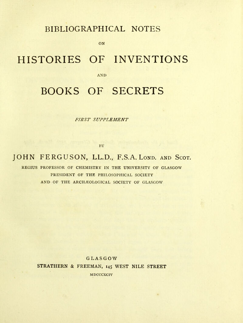 HISTORIES OF INVENTIONS AND BOOKS OF SECRETS FIRST SUPPLEMENT BY JOHN FERGUSON, LL.D., F.S.A. Lond. and Scot. REGIUS PROFESSOR OF CHEMISTRY IN THE UNIVERSITY OF GLASGOW PRESIDENT OF THE PHILOSOPHICAL SOCIETY AND OF THE ARCHEOLOGICAL SOCIETY OF GLASGOW GLASGOW STRATHERN & FREEMAN, 145 WEST NILE STREET