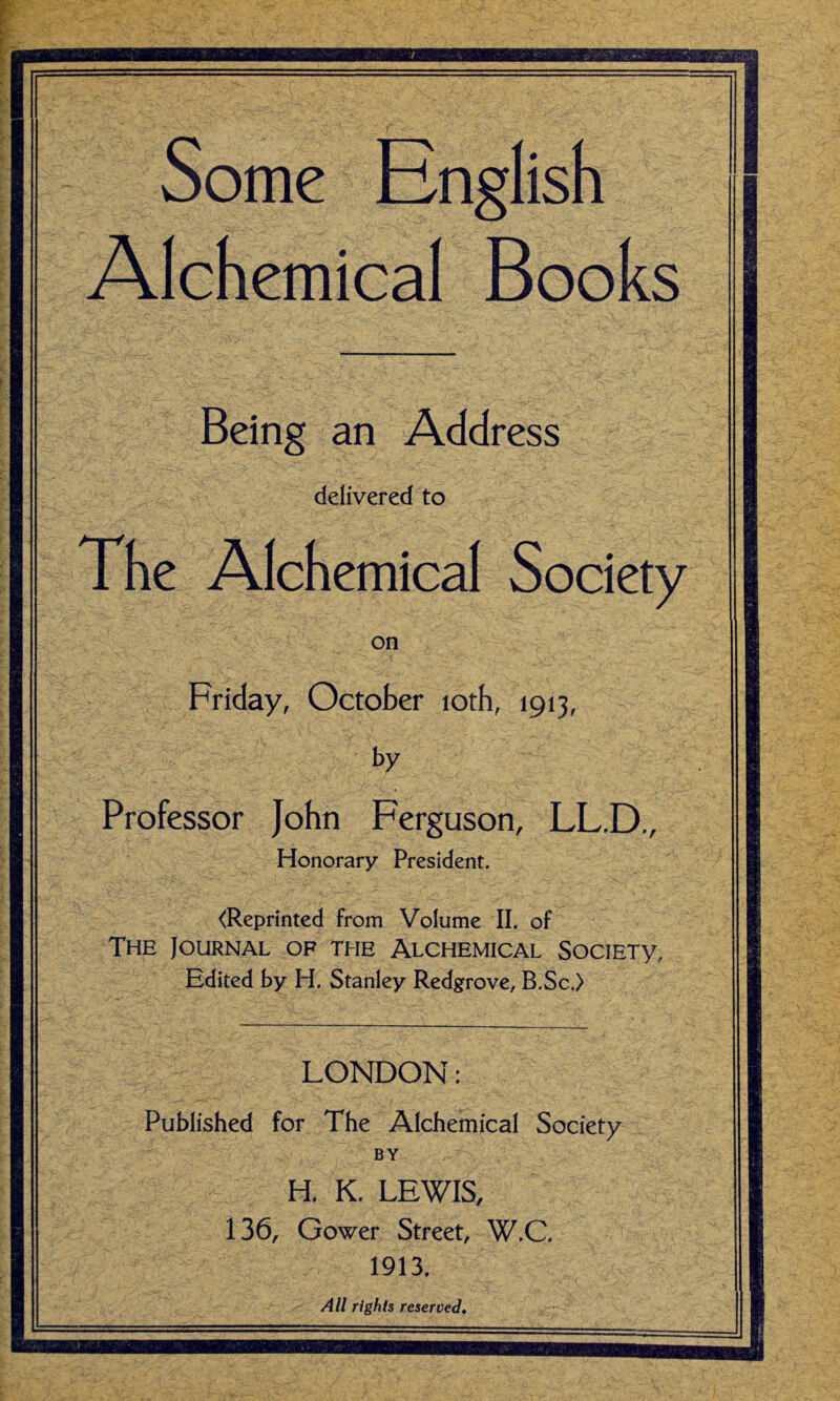 Some English Alchemical Books Being an Address delivered to The Alchemical Society on Friday, October loth, 1913, by Professor John Ferguson, LL.D., Honorary President. <Reprinted from Volume II. of The Journal of the Alchemical SociETy, Edited by H. Stanley Redgrove, B.Sc.) LONDON: Published for The Alchemical Society BY H, K. LEWIS, 136, Gower Street, W.C. 1913.