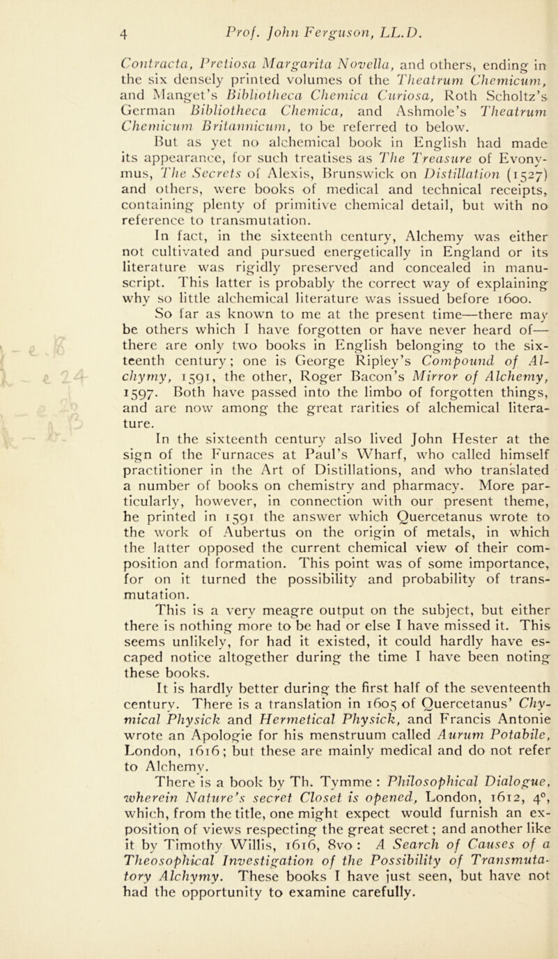 Contracta, Preiiosa Margarita Novella, and others, ending in the six densely printed volumes of the Theatrum Chemicum, and Manget’s Bibliotheca Chemica Curiosa, Roth Scholtz’s German Bibliotheca Chemica, and Ashmole’s Theatrum Chemicum Britannicum, to be referred to below. But as yet no alchemical book in English had made its appearance, for such treatises as The Treasure of Evony- mus, The Secrets of Alexis, Brunswick on Distillation (1527) and others, were books of medical and technical receipts, containing plenty of primitive chemical detail, but with no reference to transmutation. In fact, in the sixteenth century. Alchemy was either not cultivated and pursued energetically in England or its literature was rigidly preserved and concealed in manu- script. This latter is probably the correct way of explaining why so little alchemical literature was issued before 1600. So far as known to me at the present time—there may be others which I have forgotten or have never heard of— there are only two books in English belonging to the six- teenth century; one is George Ripley’s Compound of Al- chyrny, 1591, the other, Roger Bacon’s Mirror of Alchemy, 1597. Both have passed into the limbo of forgotten things, and arc now among the great rarities of alchemical litera- ture. In the sixteenth century also lived John Hester at the sign of the Eurnaces at Paul’s Wharf, who called himself practitioner in the Art of Distillations, and who translated a number of books on chemistry and pharmacy. More par- ticularly, however, in connection with our present theme, he printed in 1591 the answer which Quercetanus wrote to the work of Aubertus on the origin of metals, in which the latter opposed the current chemical view of their com- position and formation. This point was of some importance, for on it turned the possibility and probability of trans- mutation. This is a very meagre output on the subject, but either there is nothing more to be had or else I have missed it. This seems unlikely, for had it existed, it could hardly have es- caped notice altogether during the time I have been noting these books. It is hardly better during the first half of the seventeenth century. There is a translation in 1605 of Quercetanus’ C/iy- mical Physick and Hermetical Physick, and Francis Antonie wrote an Apologie for his menstruum called Aurum Potahile, London, 1616; but these are mainly medical and do not refer to Alchemy. There is a book by Th. Tymme : Philosophical Dialogue, wherein Nature*s secret Closet is opened, London, 1612, 4°, which, from the title, one might expect would furnish an ex- position of views respecting the great secret; and another like it by Tirnothy Willis, 1616, 8vo : A Search of Causes of a Theosophical Investigation of the Possibility of Transmuta- tory Alchymy. These books I have just seen, but have not had the opportunity to examine carefully.