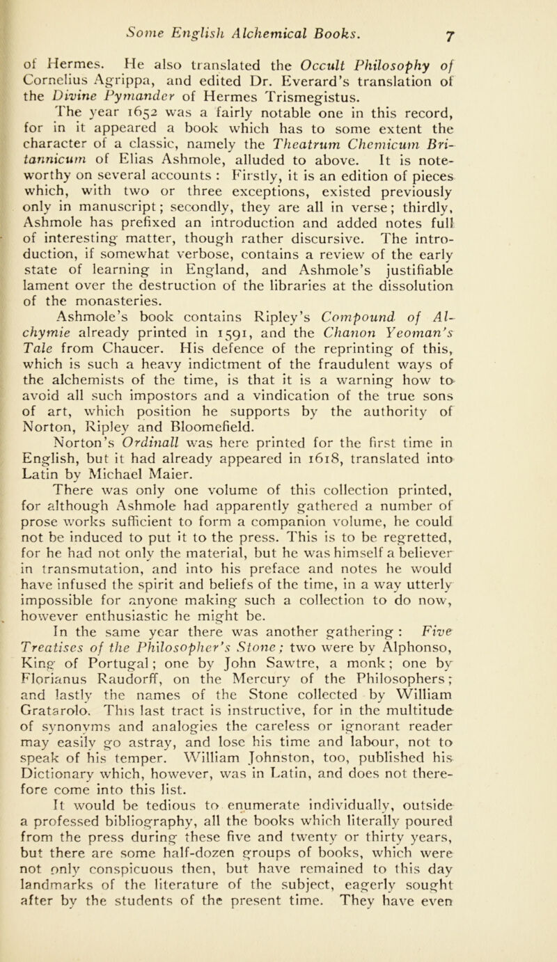 of Hermes. He also translated the Occult Philosophy of Cornelius Agrippa, and edited Dr. Everard’s translation of the Divine Pymander of Hermes Trismegistus. The year 1652 was a fairly notable one in this record, for in it appeared a book which has to some extent the character of a classic, namely the Theatrum Chcmicum Bri- tannicurn of Elias Ashmole, alluded to above. It is note- worthy on several accounts : Firstly, it is an edition of pieces which, with two or three exceptions, existed previously only in manuscript; secondly, they are all in verse; thirdly, Ashmole has prefixed an introduction and added notes full of interesting matter, though rather discursive. The intro- duction, if somewhat verbose, contains a review of the early state of learning in England, and Ashmole’s justifiable lament over the destruction of the libraries at the dissolution of the monasteries. Ashmole’s book contains Ripley’s Compound of Al~ chymie already printed in 1591, and the Chanon Yeoman's Tale from Chaucer. His defence of the reprinting of this, which is such a heavy indictment of the fraudulent ways of the alchemists of the time, is that it is a warning how to avoid all such impostors and a vindication of the true sons of art, which position he supports by the authority of Norton, Ripley and Bloomefield. Norton’s Ordinall was here printed for the first time in English, but it had already appeared in 1618, translated into Latin by Michael Maier. There was only one volume of this collection printed, for although Ashmole had apparently gathered a number of prose works sufficient to form a companion volume, he could not be induced to put it to the press. This is to be regretted, for he had not only the material, but he was himself a believer in transmutation, and into his preface and notes he would have infused the spirit and beliefs of the time, in a way utterly impossible for anyone making such a collection to do now, however enthusiastic he might be. In the same year there was another gathering : Five Treatises of the Philosopher's Stone; two were by Alphonso, King of Portugal; one by John Sawtre, a monk; one by Florianus RaudorfT, on the Mercury of the Philosophers; and lastly the names of the Stone collected by William Gratarolo. This last tract is instructive, for in the multitude of synonyms and analogies the careless or ignorant reader may easily go astray, and lose his time and labour, not to speak of his temper. William Johnston, too, published his Dictionary which, however, was in Latin, and does not there- fore come into this list. It would be tedious to enumerate individually, outside a professed bibliography, all the books wdiich literally poured from the press during these five and twenty or thirty years, but there are some half-dozen groups of books, which were not only conspicuous then, but have remained to this day landmarks of the literature of the subject, eagerly sought after by the students of the present time. They have even