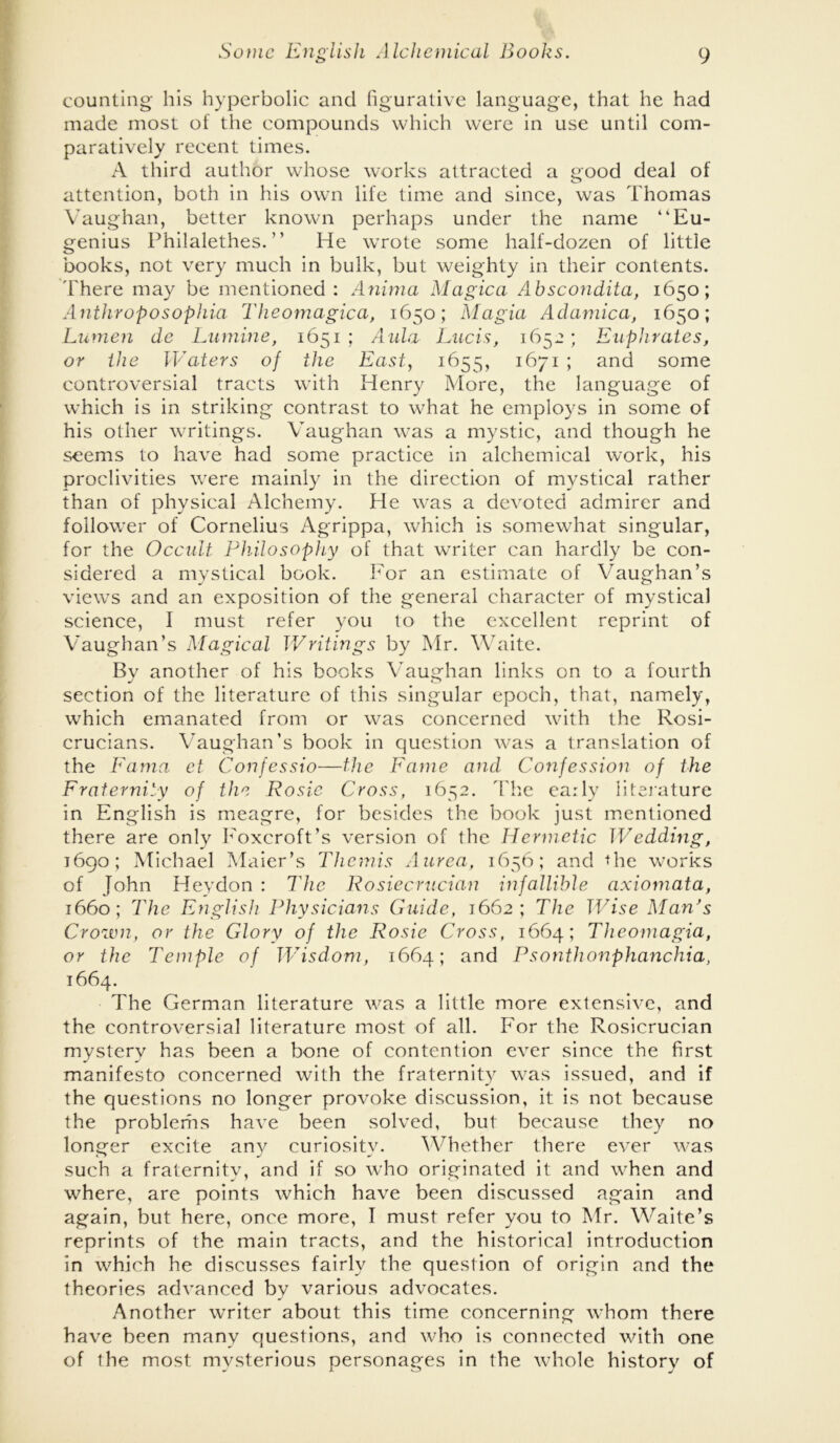 counting his hyperbolic and figurative language, that he had made most of the compounds which were in use until com- paratively recent times. A third author whose works attracted a good deal of attention, both in his own life time and since, was Thomas Vaughan, better known perhaps under the name “Eu- genius Philalethes. ” He wrote some half-dozen of little books, not very much in bulk, but weighty in their contents, 'fihere may be mentioned : Anima Magica A±bscondita, 1650; Anthroposophui Theomagica, 1650; Magia Adamica, 1650; Lumen de Lumine, 1651 ; A ula Lucis, 1652 ; Euphrates, or the Waters of the East, 1655, 1671; and some controversial tracts with Henry More, the language of which is in striking contrast to what he employs in some of his other writings. Vaughan was a mystic, and though he seems to have had some practice in alchemical work, his proclivities were mainly in the direction of mystical rather than of physical Alchemy. He was a devoted admirer and follower of Cornelius Agrippa, which is somewhat singular, for the Occidt Philosophy of that writer can hardly be con- sidered a mystical book. For an estimate of Vaughan’s views and an exposition of the general character of mystical science, I must refer you to the excellent reprint of Vaughan’s Magical JVritings by Mr. Waite. Bv another of his books V^augfhan links on to a fourth section of the literature of this singular epoch, that, namely, which emanated from or was concerned with the Rosi- crucians. Vaughan’s book in question was a translation of the Famci ct Conjessio—the Fame and Confession of the Fraternity of the Rosie Cross, 1652. d'lie early literature in English is meagre, for besides the book just mentioned there are only h'oxcroft’s version of the Hermetic Wedding, 1690; Michael Maier’s Themis Aurca, 1656; and Rie works of John Heydon : The Rosiecnician infallible axiomata, 1660; The English Physicians Guide, 1662; The JVise Man's Cro7vn, or the Glory of the Rosie Cross, 1664; Thcomagia, or the Temple of JVisdom, 1664; and Psonthonphai2chia, 1664. The German literature was a little more extensive, and the controversial literature most of all. For the Rosicrucian mystery has been a bone of contention ever since the first manifesto concerned with the fraternit}^ was issued, and if the questions no longer provoke discussion, it is not because the problems have been solved, but because they no longer excite any curiosity. ^Vhether there ever was such a fraternity, and if so who originated it and when and where, are points which have been discussed again and again, but here, once more, I must refer you to Mr. Waite’s reprints of the main tracts, and the historical introduction in which he discusses fairly the question of origin and the theories advanced by various advocates. Another writer about this time concerning whom there have been many questions, and who is connected with one of the most mysterious personages in the whole history of