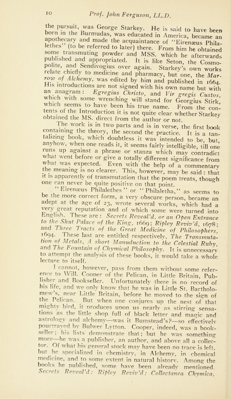 the pursuit, was George Starkey. He is said to have been bom ,n I he Burniudas, was educated in America, became an apotheairy and made the acquaintance of “Eirenteus Phila- lethcs (to be referred to later) there. From him he obtained some transmuting powder and MSS. which he afterwards noM e ’n ‘Pe Seton, the Co.smo'- poli t, and SendivogiLis over again. Starkey’s own works relate t'h>ctlv to medicine and pharmacy, but one, the Mar- roai o/ Alchemy, was edited by him and published in 1664 His introductions are not signed with his own name but with an anagram: E^regius Christo, and Vir gregis Gustos which with some wrenching will stand for Georgius Stirk' which seems to have been his true name. From the con- tents of the Introduction it is not quite clear whether Starkey obtained the M.S. direct from the author or not. ^ I he work is in two parts and is in verse, the first book containing the theory, the second the practice. It is a tan- talizing book, which doubtless it was intended to be but anyhow, when one reads it, it seems fairly intelligible, till one runs up against a phrase or stanza which may contradict what went before or give a totally different significance from what was expected. Even with the help of a commentary the meaning is no clearer. This, however, may be said : that It IS apparently of transmutation that the poem treats, though one Ccin ne\ er be Cjuite positive on that point. “Eirenasus Philalethes ” or “ Philalelha’,” as .seems to be Ihe more correct form, a very obscure person, became an adept at the age of 23, wrote several works, which had a \ ery qreat reputation and of which some were turned into Oj.,hsh. These are . Secrets Pez'ecil d, or on Open Fntronce to the Shut Palace of the King, 1669; Kipiey Reviv'd, 1678; and Three Tracts of the Great Medicine of Philosophers] 1694. These last are entitled respectively, The Transmuta- tion of Medals, A short Mannduction to the Celestial Ruby, T/ze F ountain of Chymical Philosophy. Tt is unnecessary to attempt the analysis of these books, it'would take a whole lecture to itself. T cannot, however, pass from them without some refer- ence to Will. Cooper of the Pelican, in. Little Britain, Pub- lisher and Bookseller. LTnfortunately there is no record of his life, and we only know that he was in Little St. Bartholo- mew’s, near Little Britain, before he moved to the siq-n of the Pelican. But when one conjures up the nest of that rniqhty bird, it produces upon us nearlv as stirrinq sensa- tions as the little shop full of black letter and maqic and astroloqy and alchemy—was it Bumstead’s?—so effectivelv pourtrayed by Buhver Lytton. Cooper, indeed, was a book- seller; his lists demonstrate that; but he was somethinq more—he was a publisher, an author, and above all a collec^ tor. Of what his qeneral stock may have been no trace is left, but he specialized in chemistrv, in Alchemy, in chemical medicine, and to some extent in natural historv. Amonq the books he published, some have been already mentioned. Secrets Rez'eal d: Ripley Reviv'd; Collectanea Chymica,