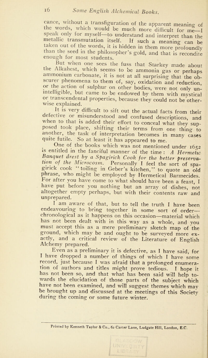 cance, without a transfig-uration of the apparent meaning of the words, which would be much more difficult for me—I speak only lor myself—to understand and interpret than the metallic transmutation itself. If such a meaning can be taken out of the words, it is hidden in them more profoundly than the seed in the philosopher’s gold, and that is recondite enough for most students. But when one sees the fuss that Starkey made about the Alkahest, which seems to be ammonia gas or perhaps ammonium carbonate, it is not at all surprising that the ob- scurei phenomena to them of, say, oxidation and reduction, or the action of sulphur on other bodies, were not only un- intelligible, but came to be endowed by them with mystical or transcendental properties, because they could not be other- wise explained. It is very difficult to sift out the actual facts from their defective or misunderstood and confused descriptions, and when to that is added their effort to conceal what they sup- posed took place, shifting their terms from one thing to another, the task of interpretation becomes in many cases quite futile. So at least it has appeared to me. One of the books which was not mentioned under 16^2 IS entitled in the fanciful manner of the time : A Hermetic Banquet drest by a Spagirick Cook for the better preserva^ tion of the Microcosm. Personally I feel the sort of spa- girick cook toiling in Geber’s kitchen,” to quote an old phrase, who might be employed by Hermetical Barmecides. For after you have come to what should have been a feast, I have put before you nothing but an array of dishes, not altogether empty perhaps, but with their contents raw and unprepared. I am aware of that, but to tell the truth I have been endeavouring to ^ bring together in some sort of order— chronological as it happens on this occasion—material which has not been dealt with in this way as a whole, and you must accept this as a mere preliminary sketch map of the ground, which may be and ought to be surveyed more ex- actly, and a critical review of the Literature of English Alchemy prepared. Even as a preliminary it is defective, as I have said, for I have dropped a number of things of which I have some record, just because I was afraid that a prolonged enumera- tion of authors and titles might prove tedious. I hope it has not been so, and that what has been said will help to- wards the elucidation of those parts of the subject which have not been examined, and will suggest themes which may be brought up and discussed at the meetings of this Society during the coming or some future winter. Printed by Kenneth Taylor & Co.. 62 Carter Lane, Ludgate Hill. London, E.C.