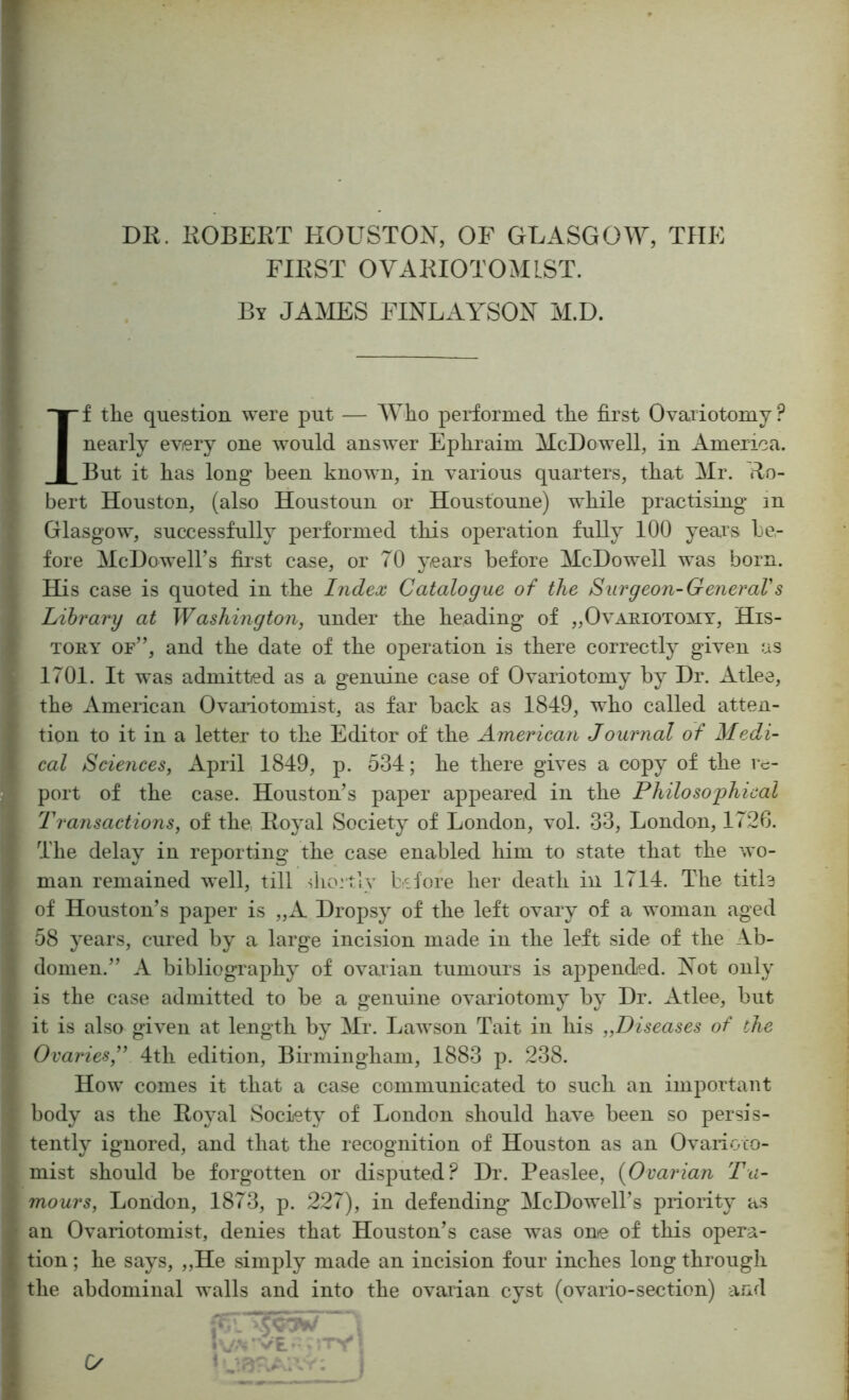 DR. ROBERT HOUSTON, OF GLASGOW, THE FIRST OVARIOTOMLST. By JAMES FINLAYSON M.D. If the question were put — Who performed the first Ovariotomy ? nearly every one would answer Ephraim McDowell, in America. But it has long been known, in various quarters, that Mr. Ro- bert Houston, (also Houstoun or Houst'oune) while practising in Glasgow, successfully performed this operation fully 100 years be- fore McDowell’s fii’st case, or 70 years before McDowell was born. His case is quoted in the Index Catalogue of the Surgeon-GeneraVs Library at W ashing ton, under the heading of „Ovaeiotoyiy, His- tory of”, and the date of the operation is there correctly given as 1701. It was admitted as a genuine case of Ovariotomy by Dr. Atlee, the American Ovariotomist, as far back as 1849, who called atten- tion to it in a letter to the Editor of the American Journal of Medi- cal Sciences, April 1849, p. 534; he there gives a copy of the re- port of the case. Houston’s paper appeared in the Philo so j)hical Transactions, of the Royal Society of London, vol. 33, London, 1726. The delay in reporting the case enabled him to state that the wo- man remained well, till shortly before her death in 1714. The title of Houston’s paper is „A Dropsy of the left ovary of a woman aged 58 years, cured by a large incision made in the left side of the Ab- domen.” A bibliography of ovarian tumours is appended. Not only is the case admitted to be a genuine ovariotomy by Dr. Atlee, but it is also given at length by Mr. Lawson Tait in his „Diseases of the Ovaries,^' 4th edition, Birmingham, 1883 p. 238. How comes it that a case communicated to such an important body as the Royal Society of London should have been so persis- tently ignored, and that the recognition of Houston as an Ovanoco- mist should be forgotten or disputed? Dr. Peaslee, {Ovarian Tu- mours, London, 1873, p. 227), in defending* McDowell’s priority as an Ovariotomist, denies that Houston’s case was one of this opera- tion ; he says, „He simply made an incision four inches long through the abdominal walls and into the ovarian cyst (ovario-section) and