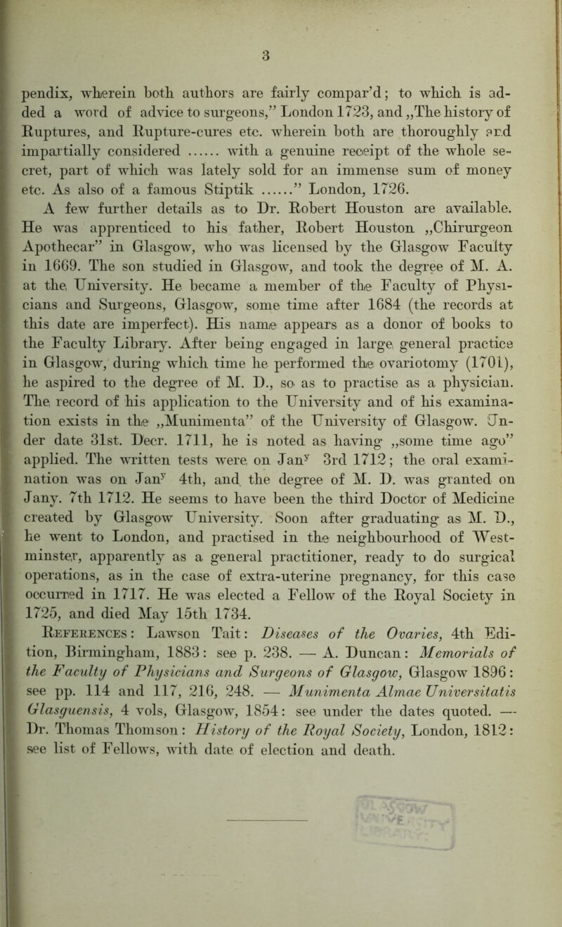 pendix, whiereiii botli autbors are fairly compar’d; to wHcli is ad- ded a word of advice to surgeons,” London 1723, and „TLe history of Ruptures, and Rupture-cures etc. wherein both are thoroughly .^rd impartially considered with a genuine recteipt of the whole se- cret, part of which was lately sold for an immense sum of money etc. As also of a famous Stiptik ” London, 1726. A few further details as to Dr. Robert Houston are available. He was apprenticed to his father, Robert Houston „Chirurgeon Apothecar” in Glasgow, who was licensed by the Glasgow Faculty in 1669. The son studied in Glasgow, and took the degree of M. A. at the, University. He became a member of the Faculty of Physi- cians and Surgeons, Glasgow, some time after 1684 (the records at this date are imperfect). His namo appears as a donor of books to the Faculty Library. After being engaged in large, general practice in Glasgow, during which time he performed the ovariotomy (1701), he aspired to the degree of M. D., so- as to practise as a physician. The record of his application to the University and of his examina- tion exists in the „Munimenta” of the University of Glasgow. Un- der date 31st. Deer. 1711, he is noted as having „some time ago” applied. The vuitten tests were on Jan^ 3rd 1712; the oral exami- nation was on Jan^ 4th, and the degree of M. D. w^as granted on Jany. 7th 1712. He seems to have been the third Doctor of Medicine created by Glasgow University. Soon after graduating as M. D., he went to London, and practised in the neighbourhood of West- minste.r, apparently as a general practitioner, ready to do surgical operations, as in the case of extra-uterine pregnancy, for this case occuiTied in 1717. He was elected a Fellow of the Royal Society in 1725, and died May 15th 1734. References : Lawson Tait: Diseases of the Ovaries, 4th Edi- tion, Birmingham, 1883: see p. 238. — A. Duncan: Memorials of the Faculty of Physicians and Surgeons of Glasgow, Glasgow 1896: see pp. 114 and 117, 216, 248. — Munimenta AlmaeUniversitatis Glasguensis, 4 vols, Glasgow, 1854: see under the dates quoted. — Dr. Thomas Thomson: History of the Royal Society, London, 1812: .see list of Fellows, with date of election and death.