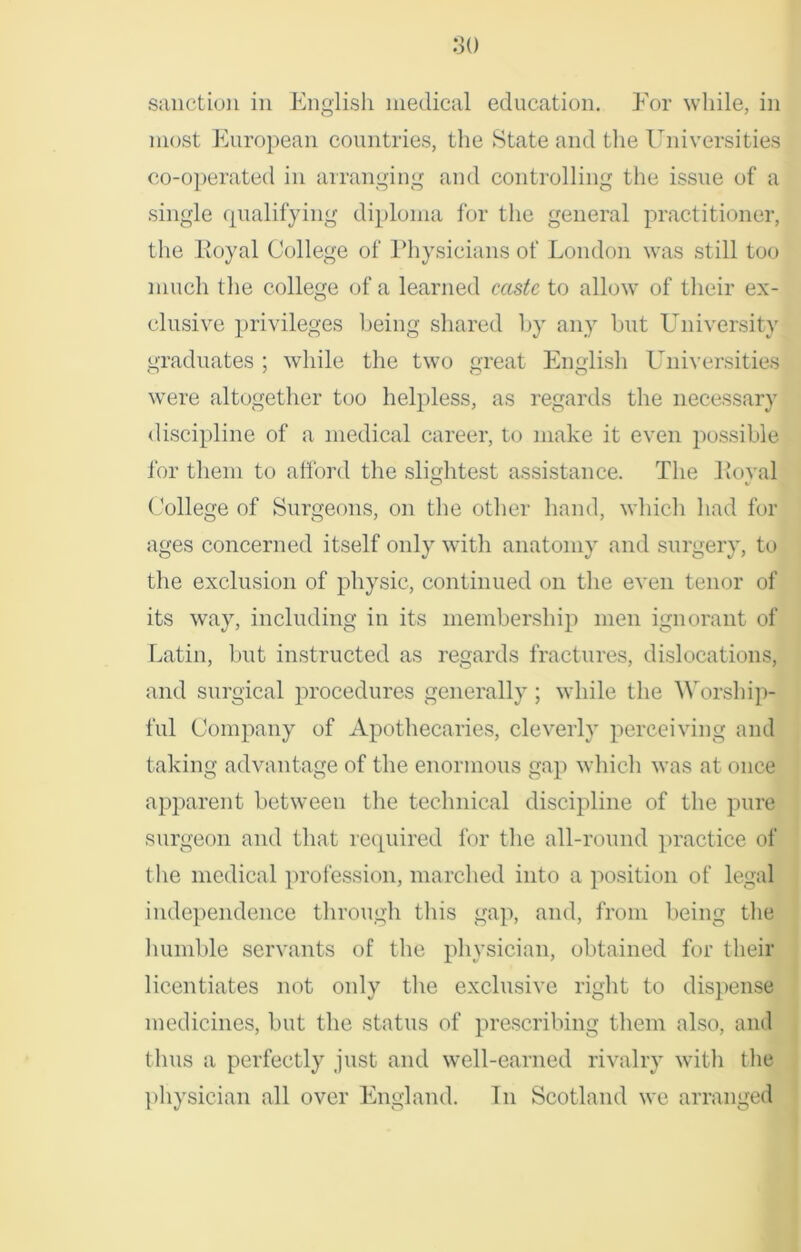 sanction in English medical education. For while, in most European countries, the State and the Universities co-operated in arranging and controlling the issue of a single qualifying diploma for the general practitioner, the Royal College of Physicians of London was still too much the college of a learned caste to allow of their ex- clusive privileges being shared by any but University graduates ; while the two great English Universities were altogether too helpless, as regards the necessary discipline of a medical career, to make it even possible for them to afford the slightest assistance. The Royal College of Surgeons, on the other hand, which had for ages concerned itself only with anatomy and surgery, to the exclusion of physic, continued on the even tenor of its way, including in its membership men ignorant of Latin, but instructed as regards fractures, dislocations, and surgical procedures generally ; while the Worship- ful Company of Apothecaries, cleverly perceiving and taking advantage of the enormous gap which was at once apparent between the technical discipline of the pure surgeon and that required for the all-round practice of the medical profession, marched into a position of legal independence through this gap, and, from being the humble servants of the physician, obtained for their licentiates not only the exclusive right to dispense medicines, but the status of prescribing them also, and thus a perfectly just and well-earned rivalry with the physician all over England. In Scotland we arranged