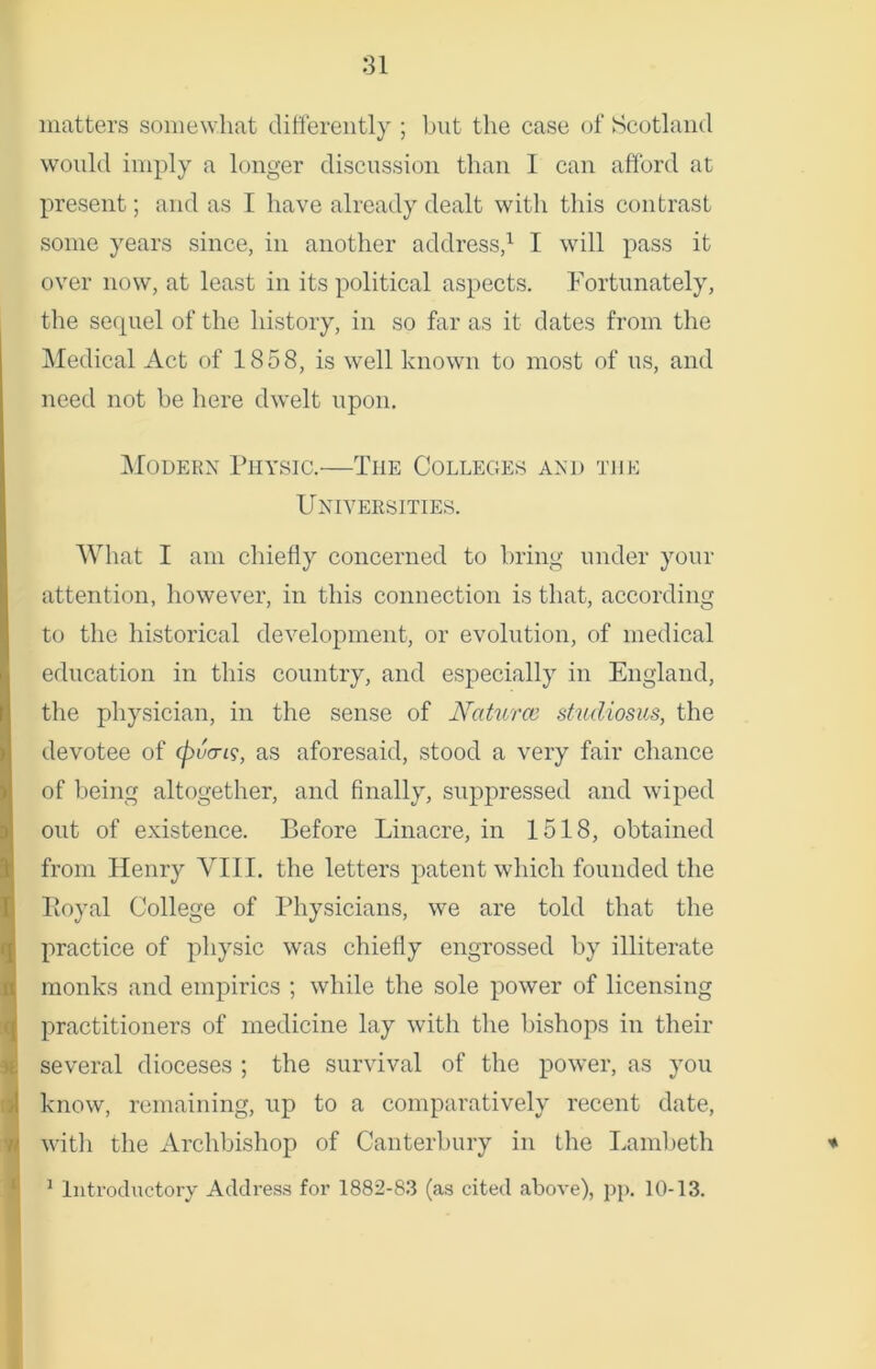 matters somewhat differently ; but the case of Scotland woidd imply a longer discussion than 1 can afford at present; and as I have already dealt with this contrast some years since, in another address,1 I will pass it over now, at least in its political aspects. Fortunately, the sequel of the history, in so far as it dates from the Medical Act of 1858, is well known to most of us, and need not be here dwelt upon. Modern Physic.-—The Colleges and the Universities. What I am chiefly concerned to bring under your attention, however, in this connection is that, according to the historical development, or evolution, of medical education in this country, and especially in England, the physician, in the sense of Naturce studiosus, the devotee of (puan$, as aforesaid, stood a very fair chance of being altogether, and finally, suppressed and wiped out of existence. Before Linacre, in 1518, obtained from Henry VIII. the letters patent which founded the Royal College of Physicians, we are told that the practice of physic was chiefly engrossed by illiterate monks and empirics ; while the sole power of licensing practitioners of medicine lay with the bishops in their several dioceses ; the survival of the power, as you know, remaining, up to a comparatively recent date, with the Archbishop of Canterbury in the Lambeth * 1 Introductory Address for 1882-83 (as cited above), pp. 10-13.