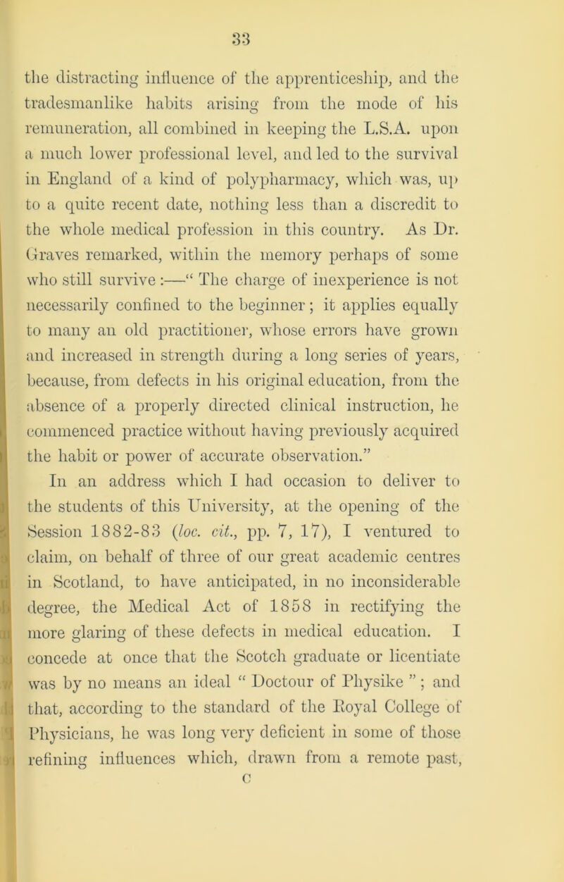 the distracting influence of the apprenticeship, and the tradesmanlike habits arising from the mode of his remuneration, all combined in keeping the L.S.A. upon a much lower professional level, and led to the survival in England of a kind of polypharmacy, which was, up to a quite recent date, nothing less than a discredit to the whole medical profession in this country. As Dr. Graves remarked, within the memory perhaps of some who still survive:—“ The charge of inexperience is not necessarily confined to the beginner; it applies equally to many an old practitioner, whose errors have grown and increased in strength during a long series of years, because, from defects in his original education, from the absence of a properly directed clinical instruction, he commenced practice without having previously acquired the habit or power of accurate observation.” In an address which I had occasion to deliver to the students of this University, at the opening of the Session 1882-83 (loc. cit., pp. 7, 17), I ventured to claim, on behalf of three of our great academic centres in Scotland, to have anticipated, in no inconsiderable degree, the Medical Act of 1858 in rectifying the more glaring of these defects in medical education. I concede at once that the Scotch graduate or licentiate was by no means an ideal “ Doctour of Physike ” ; and that, according to the standard of the Eoyal College of Physicians, he was long very deficient in some of those refining influences which, drawn from a remote past, c