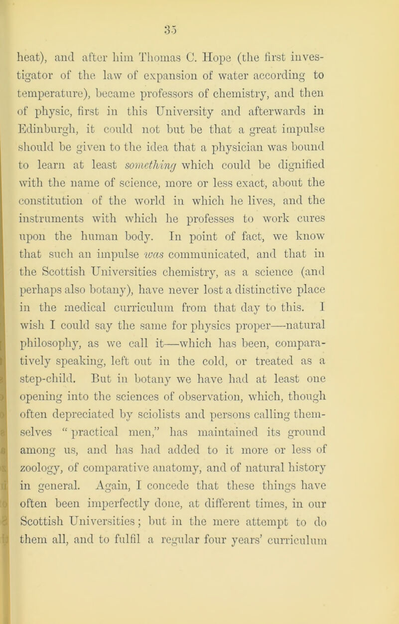 heat), and after him Thomas C. Hope (the first inves- tigator of the law of expansion of water according to temperature), became professors of chemistry, and then of physic, first in this University and afterwards in Edinburgh, it could not but be that a great impulse should be given to the idea that a physician was bound to learn at least something which could be dignified with the name of science, more or less exact, about the constitution of the world in which he lives, and the instruments with which he professes to work cures upon the human body. In point of fact, we know that such an impulse was communicated, and that in the Scottish Universities chemistry, as a science (and perhaps also botany), have never lost a distinctive place in the medical curriculum from that day to this. 1 wish I could say the same for physics proper—natural philosophy, as we call it—which has been, compara- tively speaking, left out in the cold, or treated as a step-child. But in botany we have had at least one opening into the sciences of observation, which, though often depreciated by sciolists and persons calling them- selves “ practical men,” has maintained its ground among us, and has had added to it more or less of zoology, of comparative anatomy, and of natural history in general. Again, T concede that these things have often been imperfectly done, at different times, in our Scottish Universities; but in the mere attempt to do them all, and to fulfil a regular four years’ curriculum