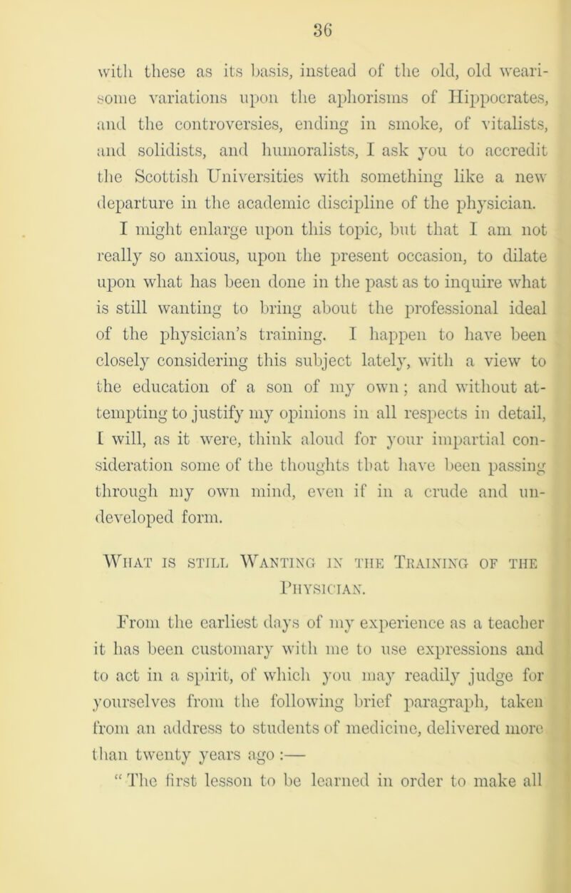 with these as its basis, instead of the old, old weari- some variations upon the aphorisms of Hippocrates, and the controversies, ending in smoke, of vitalists, and solidists, and humoralists, I ask you to accredit the Scottish Universities with something like a new departure in the academic discipline of the physician. I might enlarge upon this topic, but that I am not really so anxious, upon the present occasion, to dilate upon what has been done in the past as to inquire what is still wanting to bring about the professional ideal of the physician’s training. I happen to have been closely considering this subject lately, with a view to the education of a son of my own ; and without at- tempting to justify my opinions in all respects in detail, [ will, as it were, think aloud for your impartial con- sideration some of the thoughts that have been passing through my own mind, even if in a crude and un- developed form. What is still Wanting jx tiie Training of the Physician. From the earliest days of my experience as a teacher it has been customary with me to use expressions and to act in a spirit, of which you may readily judge for yourselves from the following brief paragraph, taken from an address to students of medicine, delivered more than twenty years ago :— “ The first lesson to be learned in order to make all