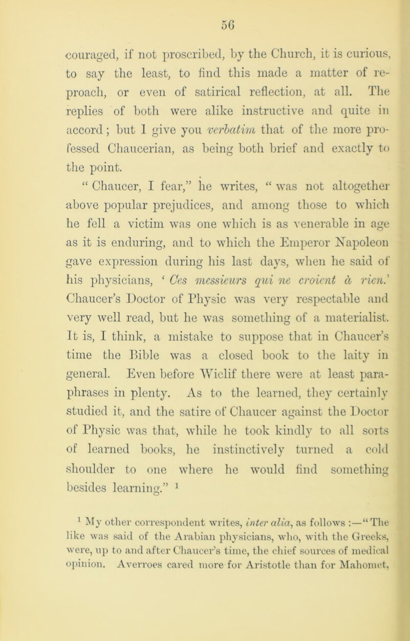 5G couraged, if not proscribed, by the Church, it is curious, to say the least, to find this made a matter of re- proach, or even of satirical reflection, at all. The replies of both were alike instructive and quite in accord; but 1 give you verbatim that of the more pro- fessed Chaucerian, as being both brief and exactly to the point. “ Chaucer, I fear,” he writes, “ was not altogether above popular prejudices, and among those to which he fell a victim was one which is as venerable in age as it is enduring, and to which the Emperor Napoleon gave expression during his last days, when he said of his physicians, ‘ Ces messieurs qui ne croient a run.’ Chaucer’s Doctor of Physic was very respectable and very well read, but he was something of a materialist. It is, I think, a mistake to suppose that in Chaucer’s time the Bible was a closed book to the laity in general. Even before Wiclif there were at least para- phrases in plenty. As to the learned, they certainly studied it, and the satire of Chaucer against the Doctor of Physic was that, while he took kindly to all sorts of learned books, he instinctively turned a cold shoulder to one where he would find something besides learning.” 1 1 My other correspondent writes, inter alia, as follows :—“The like was said of the Arabian physicians, who, with the Greeks, were, op to and after Chaucer’s time, the chief sources of medical opinion. Averroes cared more for Aristotle than for Mahomet,