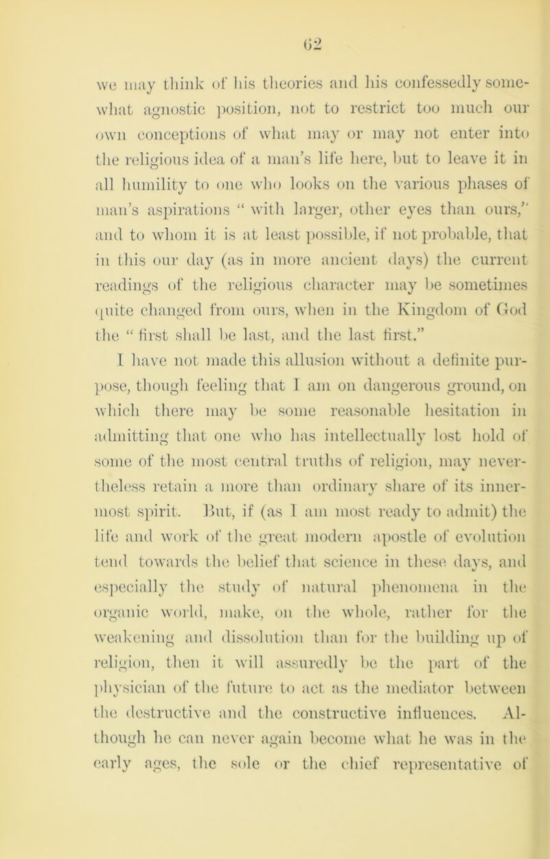 we may think of his theories and his confessedly some- what agnostic position, not to restrict too much our own conceptions of what may or may not enter into the religious idea of a man’s life here, but to leave it in all humility to one who looks on the various phases of man’s aspirations “ with larger, other eyes than ours, and to whom it is at least possible, if not probable, that in this our day (as in more ancient days) the current readings of the religious character may be sometimes quite changed from ours, when in the Kingdom of God the “ first shall be last, and the last first.” I have not made this allusion without a definite pur- pose, though feeling that I am on dangerous ground, on which there may be some reasonable hesitation in admitting that one who has intellectually lost hold of some of the most central truths of religion, may never- theless retain a more than ordinary share of its inner- most spirit. But, if (as 1 am most ready to admit) the life and work of flic great modern apostle of evolution tend towards the belief that science in these davs, and especially the study of natural phenomena in the organic world, make, on the whole, rather for the weakening and dissolution than for the building up of religion, then it will assuredly be the part of the physician of the future to act as the mediator between the destructive and the constructive influences. Al- though he can never again become what he was in the early ages, the sole or the chief representative of