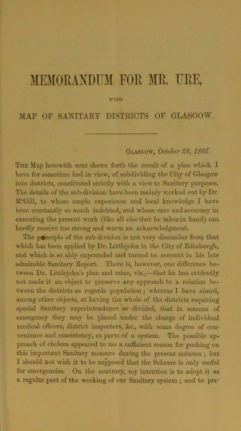 MEMORANDUM FOE ME, UEE, WITH MAP OF SANITARY DISTRICTS OF GLASGOW. Glasgow, October 28, I860. The Map herewith sent shews forth the result of a plan which I have for sometime had in view, of subdi\iding the City of Glasgow into districts, constituted strictly with a view to Sanitary purposes. The details of tlie sulwlivision Lave been mainly worked out by Dr. M'Gill, to whose ample experience and local knowledge I have been constantly so much indebted, and whose care and accuracy in executing the present work (like all else that he takes in hand) can hardly receive too strong and warm an acknowledgment. The p*nciple of the sub division is not very dissimilar from that which lias been applied by Dr. Littlejohn in the City of Edinburgh, and which is so ably expounded and turned to account in his late iulmirable Sanitary Report. There is, however, one dilFerence be- tween Dr. Littlejohn’s plan and mine, viz.,—that he has evidently not made it an object to preserve any approach to a relation be- tween the districts as regards pojndation; 'whereius I have aimed, among other objects, at having the whole of the districts requiring special Sanitaiy superintendence so divided, that in seasons of emergency they may be placed under the charge of individual medical oflicers, district in.spectoi’s, &c., with some degree of con- venience and cousi.stency, as parts of a system. The possible ap- proach of cholera appeared to me a sufficient reason for pushing on this important Sanitary measure during the present autumn ; but I should not wish it to be supposed that the Scheme is only useful for emergencies. On the coutraiy, my intention is to adopt it as a regular part of the working of our Sanitary system ; and to pre