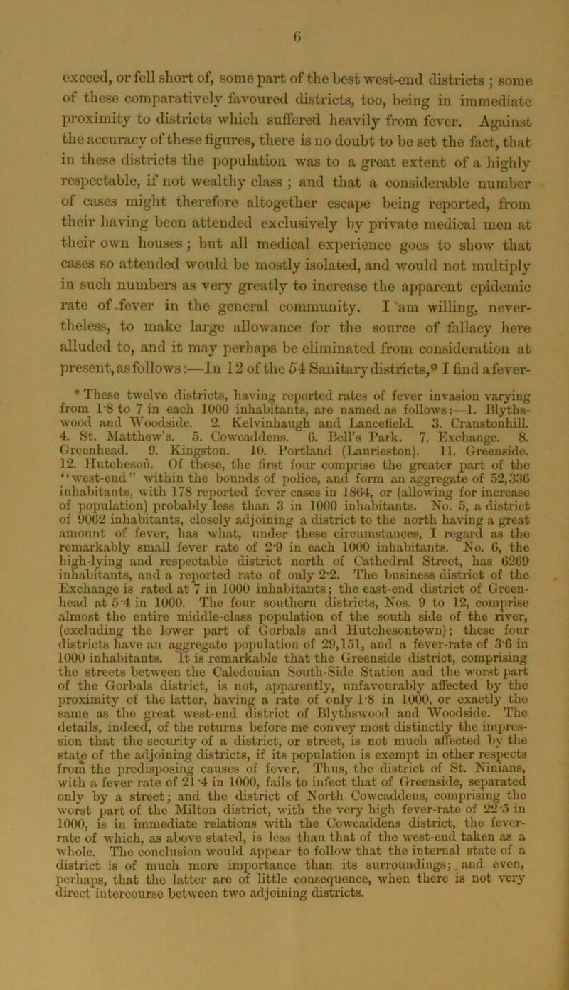 G exceed, or fell fshort of, some part of the best west-end distncts ; some of these comparatively favoured districts, too, being iu immediate proximity to districts which suffered heavily from fever. Against the accuracy of these ligures, tliere is no doubt to be set the fact, that in these districts the population was to a great extent of a highly r&spectable, if not wealthy class ; and that a considemble number of cases might therefore altogether escape being repoi*ted, from their having been attended exclusively by private medical men at their own houses} but all medical experience goes to show that cases so attended would be mostly isolated, and would not multiply in such numbers as very greatly to inci’easo the apparent epidemic rate of .fever in the general community. I am willing, never- theless, to make large allowance for the source of fallacy hei’e alluded to, and it may perhaps be eliminated from considenition at present, as follows;—In 12 of the 54 Sanitary districts,® I find afever- * These twelve districts, having reported rates of fever invasion varying from I'S to 7 in e.och 1000 inhabitants, are named as follow’s:—1. Blyths- wood and Woodside. 2. Kelviuhangh and Ijancelield. 3. Craustonhill. 4. St. Matthew’s. 5. Cowcaddens. G. Bell’s Park. 7. Exchange. 8. fJreenhead. 9. Kingston. 10. Portland (Lanricston). 11. Greenside. 12. Hutcheson. Of these, the first four comprise the greater part of tlie “west-end” within the bounds of police, and form an aggregate of 52,33G inhabitants, with 178 reported fever cases iu 1SG4, or (allowing for increase of jiopulation) probably less than 3 in 1000 inhabitants. No. 5, a district of 90G2 inhabitants, closely adjoining a district to the north having a great amount of fever, has what, under these circumstances, 1 regard as the remarkably small fever rate of 2 9 in each 1000 inhabitants. Ko. G, the high-lying and respectable district north of Cathedral Street, has G2G9 inhabitants, and a reported rate of only 2‘2. The business district of the Exchange is rated at 7 in 1000 inhabitants; the east-end district of Green- head at 5'4 in 1000. The four southern districts. Nos. 9 to 12, comprise almost the entire middle-class population of the south side of the nver, (excluding the lower part of Gorbals and Hutchesontown); these four districts have an aggregate population of 29,151, and a fever-rate of 3‘G in 1000 inhabitants. It is remarkable that the Greenside district, comprising the streets between the Caledonian 8outh-Side Station and the worst part of the Gorbals district, is not, ajiparently, unfavourably affected by tlio proximity of the latter, having a rate of only P8 in 1000, or exactly the same as the great west-end district of Blythswood and Woodside. The details, indeed, of the returns before me convey most distinctly the impres- sion that the security of a district, or street, is not much affected l>y the state of the adjoining districts, if its population is exempt in other respects from the predisposing causes of fever. Thus, the district of St. Ninians, with a fever rate of 21 '4 in 1000, fails to infect that of Greenside, separated only by a street; and the district of North Cowcaddens, comprising the worst part of the Milton district, with the very high fever-rate of 22 '5 in 1000, IS iu immediate relations with the Cowcaddens district, the fever- rate of which, as above stated, is less tlian that of the west-end taken as a whole. The conclusion would ajipcar to follow' that the internal state of a district is of much moi-e importance than its surroundings;. and even, jicrhaps, that the latter arc of little consequence, when there is not very direct intercourse between two adjoining districts.