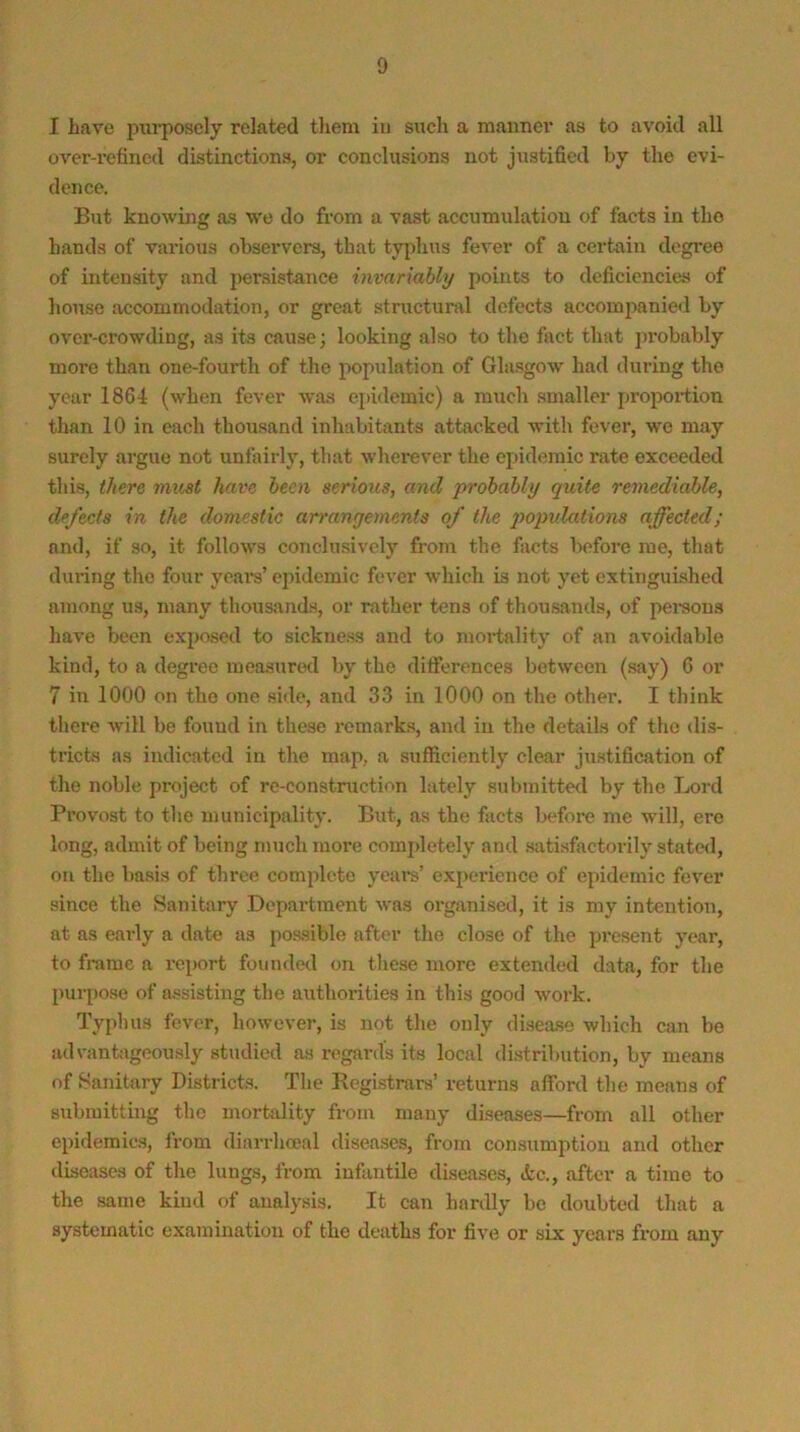 I have piTi’poscly related tliem iii such a manner as to avoid all over-refined distinctions, or conclusions not justified by the evi- dence. But knowing as wo do from a vast accumulation of facts in the hands of various observers, that typhus fever of a certain degree of intensity and persistance invariably points to deficiencies of liouse accommodation, or great structural defects accompanied by over-crowding, as its cause; looking also to the fact that probably more than one-fourth of the population of Glasgow had during the year 1864 (when fever was epidemic) a much smaller proportion than 10 in each thousand inhabitants attacked with fever, we may surely argue not unfairly, that wherever the epidemic rate exceeded this, there must have been serious, and probably quite remediable, defects in the domestic arrangements of the qmpv.lations affected; and, if so, it follows conclusively from the facts before me, that during the four yeai's’ epidemic fever which is not yet extinguished among us, many thoiisands, or rather tens of thousands, of persons have been exposed to sickness and to mortality of an avoidable kind, to a degree measure<l by the differences between (say) C or 7 in 1000 on the one side, and 33 in 1000 on the other. I think there will be found in these remarks, and in the details of the dis- tricts as indicated in the map, a sufficiently clear jmstification of the noble project of re-construction lately submitte<l by the Lord Provost to the municipality. But, as the facts Ix^fore me will, ere long, admit of being much more comjdetely and satisfiictorily stated, on the basis of three complete years’ experience of epidemic fever since the Sanitary Department was organised, it is my intention, at as early a date as possible after the close of the present year, to frame a report founded on these more extended data, for the pui-pose of a.«sisting the authorities in this good work. Typhus fever, however, is not the only disease which can be advanhigeously studied as regards its local di,stribution, by means of Sanitary Districts. The Regiistrars’ returns afford the means of submitting the mortality from many diseases—from all other epidemics, from diarrliceal diseases, from consumption and other diseases of the lungs, from infantile diseases, «kc., after a time to the same kind of analysis. It can hardly be doubted that a systematic examination of the deaths for five or six years from any