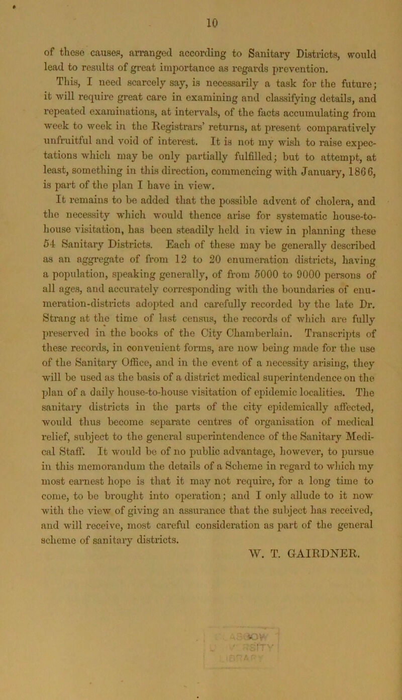 of those causes, arranged according to Sanitary Districts, would lead to results of great importance as regards prevention. This, I need scarcely say, is necessarily a task for the future; it will require great care in examining and classifying details, and repeated examinations, at intervals, of the facts accumulating from week to week in the Registrars’ returns, at present comparatively unfruitful and void of interest. It is not my wish to raise ex£>ec- tations which may be only partially fulfilled; but to attempt, at least, something in this direction, commencing with January, 18G6, is part of the plan I have in view. It remains to bo added that the possible advent of cholera, and the necessity wliich would thence arise for systematic house-to- liouse visitation, has been steadily hold in view in planning these 54 Sanitary Districts. Each of these may be generally described as an aggregate of from 12 to 20 enumeration di.stricts, having a population, speaking generally, of from 6000 to 9000 persons of all ages, and accurately corrcs2)onding with the boundaries of enu- meration-districts adoj)ted and carefully recorded by the late Dr. Strang at the time of last census, the records of which are fully j)reserved in the books of the City Chamberlain. Transcripts of these records, in convenient forms, are now beuig made for the use of the Sanitary Office, and in the event of a necessity arising, they will be used as the basis of a district medical superintendence on the plan of a daily house-to-house visitation of epidemic localities. The sanitary districts in the parts of the city ej)idemically affected, would thus become sei3arate centres of organisation of medical relief, subject to the general superintendence of the Sanitary Medi- cal Staff. It would be of no public advantage, liowever, to ])ursue in this memorandum the details of a Scheme in regard to which my most eaimest hope is that it may not require, for a long time to come, to be brought into operation; and I only allude to it now with the view of giving an assurance that the subject has received, and will receive, most careful consideration as i>art of the general scheme of sanitaiy districts. W. T. GAIRDNER. iC-