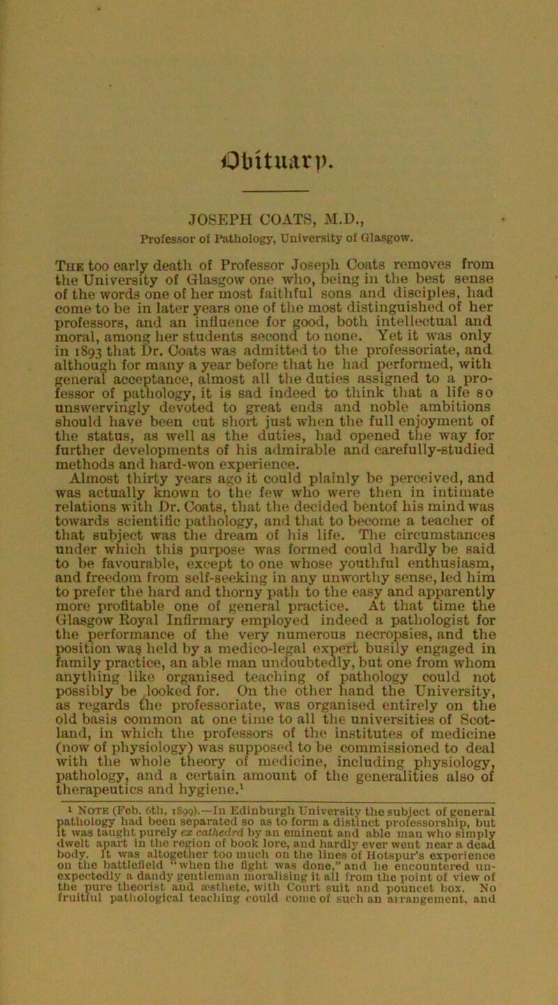 Obituarp JOSEPH COATS, M.D., Professor of Pathology, University of Glasgow. The too early death of Professor Josepli Coats removes from the University of Glasgow one who, being in the best sense of the words one of her most faithful sons and disciples, had come to be in later years one of the most distinguished of her professors, and an influence for good, both intellectual and moral, among lier students second to none. Yet it was only in 1893 that Dr. Coats was admitted to the professoriate, and although for many a year before that he had performed, with general acceptance, almost all the duties assigned to a pro- fessor of pathology, it is sad indeed to think that a life so unswervingly devoted to great ends and noble ambitions should have been cut short just when the full enjoyment of the status, as well as the duties, had opened the way for further developments of his admirable and carefully-studied methods and hard-won experience. Almost thirty years ago it could plainly be perceived, and was actually known to the few who were then in intimate relations with Dr. Coats, that the decided bentof his mind was towards scientific pathology, and that to become a teacher of that subject was the dream of his life. The circumstances under which this purpose was formed could hardly be said to be favourable, except to one whose youthful enthusiasm, and freedom from self-seeking in any unworthy sense, led him to prefer the hard and thorny path to the easy and apparently more profitable one of general practice. At that time the Glasgow Eoyal Infirmary employed indeed a pathologist for the performance of the very numerous necropsies, and the position wag held by a medico-legal export busily engaged in family practice, an able man undoubtedly, but one from whom anything like organised teaching of pathology could not possibly be looked for. On the other hand the University, as regards the professoriate, was organised entirely on the old basis common at one time to all the universities of Scot- land, in which the professors of the institutes of medicine (now of physiology) was supposed to be commissioned to deal with the whole theory of medicine, including physiology, pathology, and a certain amount of the generalities also of therapeutics and hygiene.' 1 Note (Feb. 6tli, iS^g).—In Edinburgh University the subject of general patliology liad been separated so as to fonn a distinct prolessoi-ship, but It was taught purely ex eatkedrd by an eminent and able man wlio simply dwelt apart in tlio region of book lore, and hardly ever went near a dead body. It was altogether too much on the lines of Hotspur’s experience on tlie battlefield when the fight was done,” and he encountered un- expectedly a dandy gentleman moralising it all from the point of view of the pure theorist and ajsthetc, with Court suit and pouncet box. No fruitful pathological teaching could conic of such an airangement, and