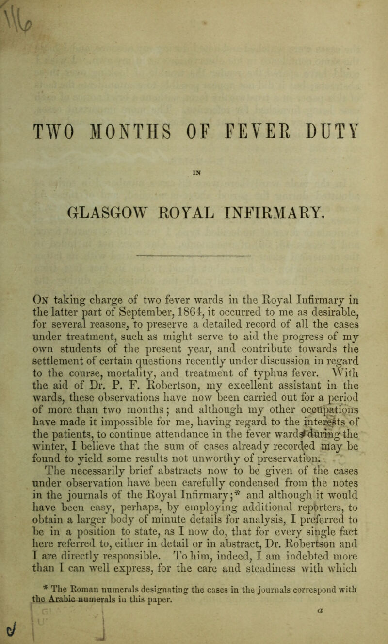 TWO MONTHS OF FEVER DUTY \W \P IN GLASGOW ROYAL INFIRMARY. On taking charge of two fever wards in the Royal Infirmary in the latter part of September, 1864, it occurred to me as desirable, for several reasons, to preserve a detailed record of all the cases under treatment, such as might serve to aid the progress of my own students of the present year, and contribute towards the settlement of certain questions recently under discussion in regard to the course, mortality, and treatment of typhus fever. With the aid of Dr. P. F. Robertson, my excellent assistant in the wards, these observations have now been carried out for a period of more than two months; and although my other occupations have made it impossible for me, having regard to the interests of the patients, to continue attendance in the fever ward#during the winter, I believe that the sum of cases already recorded may be found to yield some results not unworthy of preservation. The necessarily brief abstracts now to be given of the cases under observation have been carefully condensed from the notes in the journals of the Royal Infirmary;* and although it would have been easy, perhaps, by employing additional reporters, to obtain a larger body of minute details for analysis, I preferred to be in a position to state, as I now do, that for every single fact here referred to, either in detail or in abstract, Dr. Robertson and I are directly responsible. To him, indeed, I am indebted more than I can well express, for the care and steadiness with which * The Roman numerals designating the cases in the journals correspond with the Arabic numerals in this paper. J