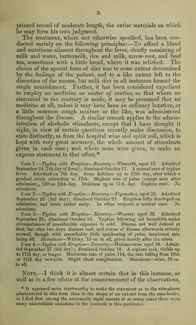 printed record of moderate length, the entire materials on which he may form his own judgment. The treatment, where not otherwise specified, lias been con- ducted mainly on the following principles:—To afford a bland and nutritious aliment throughout the fever, chiefly consisting of milk and water, buttermilk, rice and milk, arrow-root, and beef tea, sometimes with a little bread, where it was relished. The choice of the special form of diet was to some extent determined by the feelings of the patient, and to a like extent left to the discretion of the nurses, but milk diet in all instances formed the staple nourishment. Farther, it has been considered expedient to employ no medicine as matter of routine, so that where no statement to the contrary is made, it may be presumed that no medicine at all, unless it may have been an ordinary laxative, or a little common cough mixture or the like, was administered throughout the disease. A similar remark applies to the admin- istration of alcoholic stimulants, except that 1 have thought it right, in view of certain questions recently under discussion, to state distinctly, as from the hospital wine and spirit roil, which is kept with very great accuracy, the whole amount of stimulants given in each case; and where none were given, to make an express statement to that effect.* Case 1.—Typhus with Eruption—Recovery.—Tinsmith, aged 15- Admitted September 24 (7th day of fever); dismissed October 11. A normal case of typhus fever. Admitted on 7th day. Some delirium up to 12tli day, after which a gradual crisis, extending to 17th. Highest rate of pulse (except soon after admission), 120 on 12th day. Delirium up to 11th day. Copious rash. No stimulants. Case 2.—Typhus with Eruption—Recovery—Pipemaker, aged 32. Admitted September 26 (3rd day); dismissed October 21. Eruption fully developed on admission, and crisis rather early. In other respects a normal case. No stimulants. Case 3.—Typhus with Eruption—-Recovery.—Weaver, aged 32. Admitted September 26; dismissed October 10. Typhus following old bronchitis under circumstances of considerable exposure to cold. Disease not well defined at first, but after two days distinct rash, and course of disease afterwards strictly normal, though with remarkably little quickening of pulse, maximum rate being 86. Stimulants—Whisky, 15 oz. in all, given mostly after the crisis. Case 4.—Typhus with Eruption—Recovery.—Hammerman, aged 16. Admit- ted September 27 (8th day) ; dismissed October 18. A copious rash, visible up to 17th day, or longer. Maximum rate of pulse 114, the rate falling from 10th or 11th day onwards. Slight chest complication. Stimulants—wine, 58 oz. in all. Note.—I think it is almost certain that in this instance, as well as in a few others at the commencement of the observations, * It appeared more trustworthy to make the statement as to the stimulants administered in this form than in the shape of an extract from the case-books, as I find that among the necessarily rapid records of so many cases there weie many unavoidable omissions in the journals in this particular.