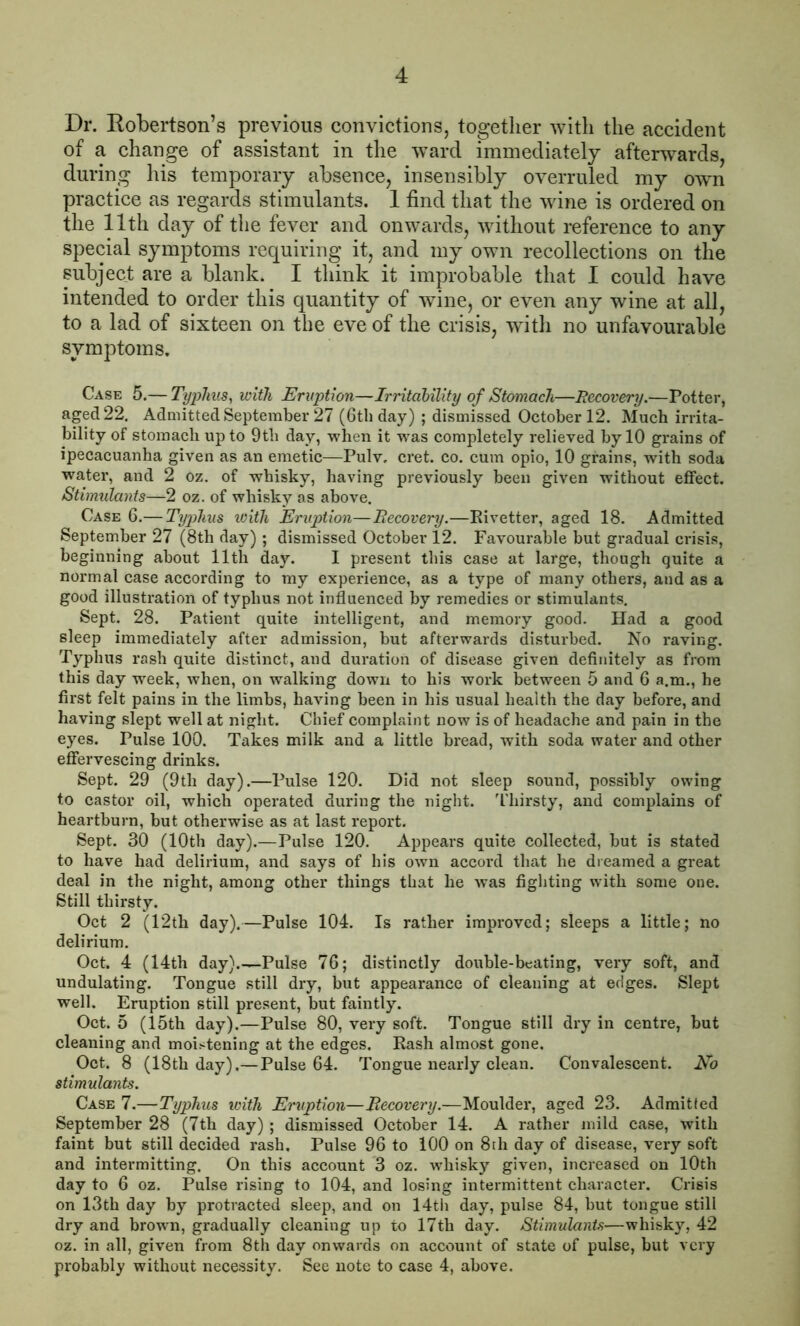 Dr. Robertson’s previous convictions, together with the accident of a change of assistant in the ward immediately afterwards, during his temporary absence, insensibly overruled my own practice as regards stimulants. 1 find that the wine is ordered on the 11th day of the fever and onwards, without reference to any special symptoms requiring it, and my own recollections on the subject are a blank. I think it improbable that I could have intended to order this quantity of wine, or even any wine at all, to a lad of sixteen on the eve of the crisis, with no unfavourable symptoms. Case 5.— Typhus, with Eruption—Irritability of Stomach—Recovery.—Potter, aged 22. Admitted September 27 (6th day) ; dismissed October 12. Much irrita- bility of stomach up to 9th day, when it was completely relieved by 10 grains of ipecacuanha given as an emetic—Pulv. cret. co. cum opio, 10 grains, with soda water, and 2 oz. of whisky, having previously been given without effect. Stimulants—2 oz. of whisky as above. Case 6.— Typhus with Eruption—Recovery.—Rivetter, aged 18. Admitted September 27 (8th day) ; dismissed October 12. Favourable but gradual crisis, beginning about 11th day. I present this case at large, though quite a normal case according to my experience, as a type of many others, and as a good illustration of typhus not influenced by remedies or stimulants. Sept. 28. Patient quite intelligent, and memory good. Had a good sleep immediately after admission, but afterwards disturbed. No raving. Typhus rash quite distinct, and duration of disease given definitely as from this day week, when, on walking down to his work between 5 and 6 a.m., he first felt pains in the limbs, having been in his usual health the day before, and having slept well at night. Chief complaint now is of headache and pain in the eyes. Pulse 100. Takes milk and a little bread, with soda water and other effervescing drinks. Sept. 29 (9th day).—Pulse 120. Did not sleep sound, possibly owing to castor oil, which operated during the night. Thirsty, and complains of heartburn, but otherwise as at last report. Sept. 30 (10th day).—Pulse 120. Appears quite collected, but is stated to have had delirium, and says of his own accord that he dreamed a great deal in the night, among other things that he was fighting with some one. Still thirsty. Oct 2 (12th day).—Pulse 104. Is rather improved; sleeps a little; no delirium. Oct. 4 (14th day).—Pulse 76; distinctly double-beating, very soft, and undulating. Tongue still dry, but appearance of cleaning at edges. Slept well. Eruption still present, but faintly. Oct. 5 (15th day).—Pulse 80, very soft. Tongue still dry in centre, but cleaning and moistening at the edges. Rash almost gone. Oct. 8 (18th day).— Pulse 64. Tongue nearly clean. Convalescent. No stimulants. Case 7.—Typhus with Eruption—Recovery.—Moulder, aged 23. Admitted September 28 (7th day) ; dismissed October 14. A rather mild case, with faint but still decided rash. Pulse 96 to 100 on 8th day of disease, very soft and intermitting. On this account 3 oz. whisky given, increased on 10th day to 6 oz. Pulse rising to 104, and losing intermittent character. Crisis on 13th day by protracted sleep, and on 14th day, pulse 84, but tongue still dry and brown, gradually cleaning up to 17th day. Stimulants—whisky, 42 oz. in all, given from 8th day onwards on account of state of pulse, but very probably without necessity. See note to case 4, above.