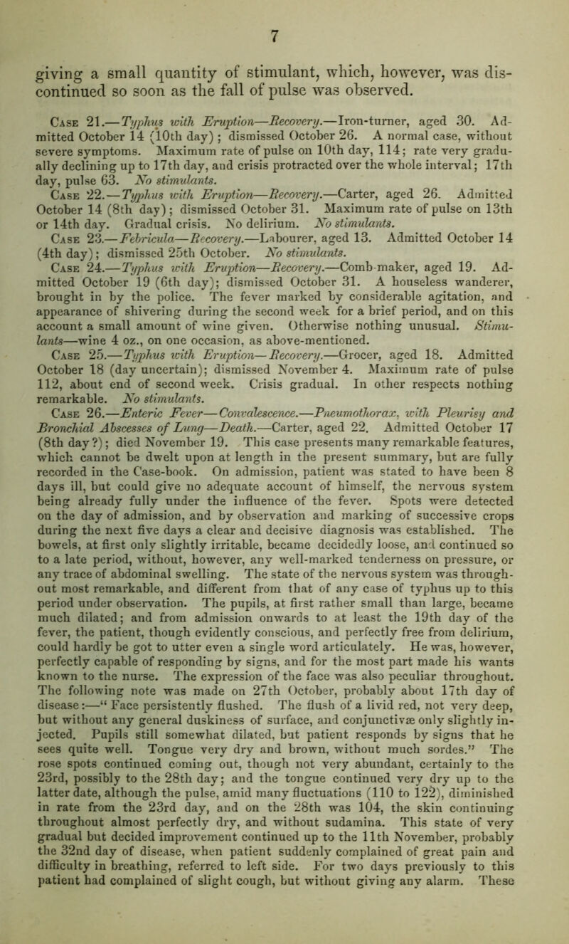 giving a small quantity of stimulant, which, however, was dis- continued so soon as the fall of pulse was observed. Case 21.— Typhus with Eruption—Recovery.—Iron-turner, aged 30. Ad- mitted October 14 (10th day) ; dismissed October 26. A normal case, without severe symptoms. Maximum rate of pulse on 10th day, 114; rate very gradu- ally declining up to 17th day, and crisis protracted over the whole interval; 17th day, pulse 63. No stimulants. Case 22.—Typhus with Eruption—Recovery.—Carter, aged 26. Admitted October 14 (8th day) ; dismissed October 31. Maximum rate of pulse on 13th or 14th day. Gradual crisis. No delirium. No stimulants. Case 23.—Febricula—Recovery.—Labourer, aged 13. Admitted October 14 (4th day); dismissed 25th October. No stimulants. Case 24.— Typhus with Eruption—Recovery.—Comb maker, aged 19. Ad- mitted October 19 (6th day); dismissed October 31. A houseless wanderer, brought in by the police. The fever marked by considerable agitation, and appearance of shivering during the second week for a brief period, and on this account a small amount of wine given. Otherwise nothing unusual. Stimu- lants—wine 4 oz., on one occasion, as above-mentioned. Case 25.—Typhus with Eruption—Recovery.—Grocer, aged 18. Admitted October 18 (day uncertain); dismissed November 4. Maximum rate of pulse 112, about end of second week. Crisis gradual. In other respects nothing remarkable. No stimulants. Case 26.—Enteric Fever—Convalescence.—Pneumothorax, with Pleurisy and Bronchial Abscesses of Bung—Death.—Carter, aged 22. Admitted October 17 (8th day?); died November 19. This case presents many remarkable features, which cannot be dwelt upon at length in the present summary, but are fully recorded in the Case-book. On admission, patient was stated to have been 8 days ill, but could give no adequate account of himself, the nervous system being already fully under the influence of the fever. Spots were detected on the day of admission, and by observation and marking of successive crops during the next five days a clear and decisive diagnosis was established. The bowels, at first only slightly irritable, became decidedly loose, and continued so to a late period, without, however, any well-marked tenderness on pressure, or any trace of abdominal swelling. The state of the nervous system was through- out most remarkable, and different from that of any case of typhus up to this period under observation. The pupils, at first rather small than large, became much dilated; and from admission onwards to at least the 19th day of the fever, the patient, though evidently conscious, and perfectly free from delirium, could hardly be got to utter even a single word articulately. He was, however, perfectly capable of responding by signs, and for the most part made his wants known to the nurse. The expression of the face was also peculiar throughout. The following note was made on 27th October, probably about 17th day of disease:—“ Face persistently flushed. The flush of a livid red, not very deep, but without any general duskiness of surface, and conjunctive only slightly in- jected. Pupils still somewhat dilated, but patient responds by signs that he sees quite well. Tongue very dry and brown, without much sordes.” The rose spots continued coming out, though not very abundant, certainly to the 23rd, possibly to the 28th day; and the tongue continued very dry up to the latter date, although the pulse, amid many fluctuations (110 to 122), diminished in rate from the 23rd day, and on the 28th was 104, the skin continuing throughout almost perfectly dry, and without sudamina. This state of very gradual but decided improvement continued up to the 11th November, probably the 32nd day of disease, when patient suddenly complained of great pain and difficulty in breathing, referred to left side. For two days previously to this patient had complained of slight cough, but without giving any alarm. These