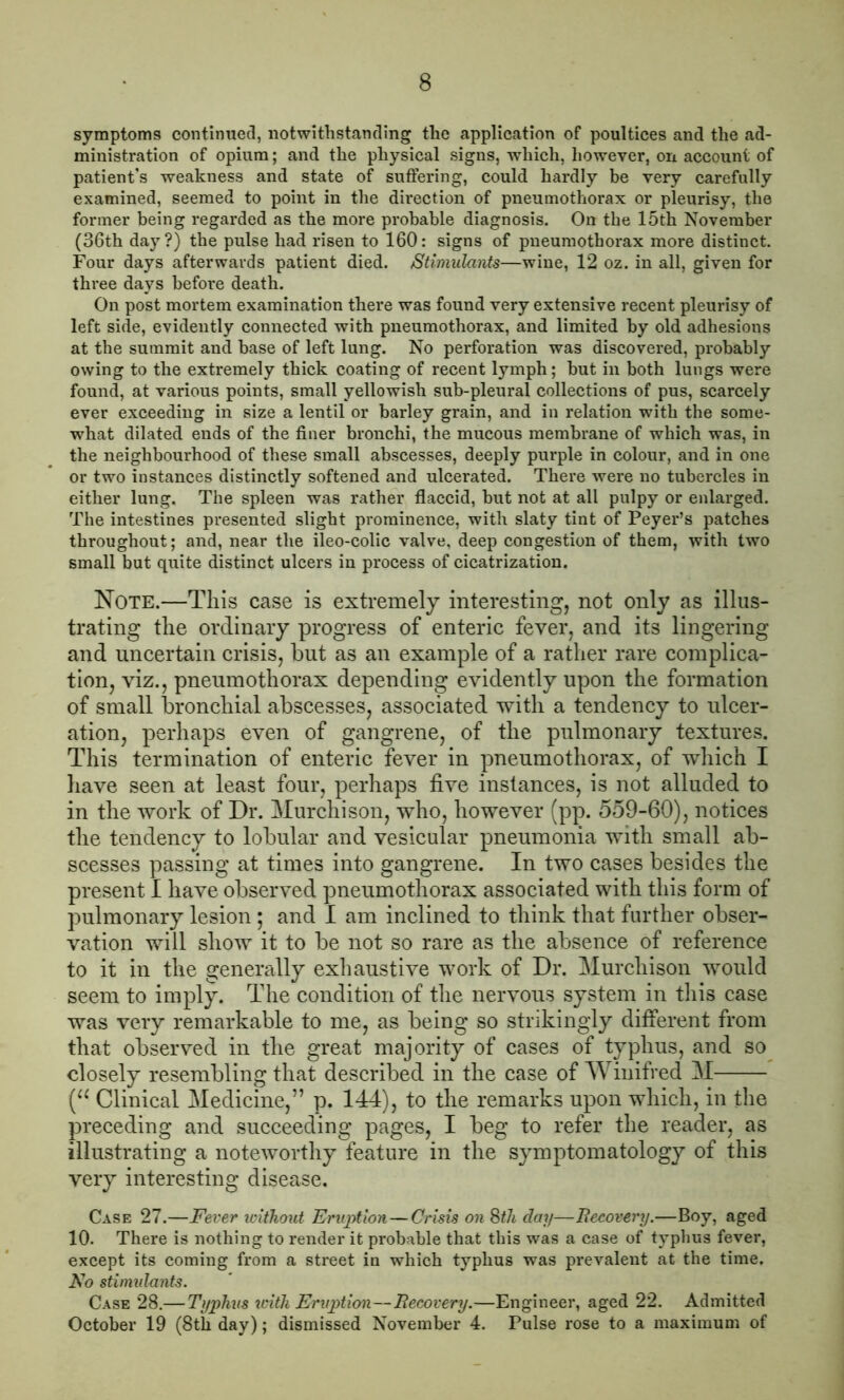 symptoms continued, notwithstanding the application of poultices and the ad- ministration of opium; and the physical signs, which, however, on account of patient’s weakness and state of suffering, could hardly be very carefully examined, seemed to point in the direction of pneumothorax or pleurisy, the former being regarded as the more probable diagnosis. On the 15th November (36th day?) the pulse had risen to 160: signs of pneumothorax more distinct. Four days afterwards patient died. Stimulants—wine, 12 oz. in all, given for three days before death. On post mortem examination there was found very extensive recent pleurisy of left side, evidently connected with pneumothorax, and limited by old adhesions at the summit and base of left lung. No perforation was discovered, probably owing to the extremely thick coating of recent lymph; but in both lungs were found, at various points, small yellowish sub-pleural collections of pus, scarcely ever exceeding in size a lentil or barley grain, and in relation with the some- what dilated ends of the finer bronchi, the mucous membrane of which was, in the neighbourhood of these small abscesses, deeply purple in colour, and in one or two instances distinctly softened and ulcerated. There were no tubercles in either lung. The spleen was rather flaccid, but not at all pulpy or enlarged. The intestines presented slight prominence, with slaty tint of Peyer’s patches throughout; and, near the ileo-colic valve, deep congestion of them, with two small but quite distinct ulcers in process of cicatrization. Note.—This case is extremely interesting, not only as illus- trating the ordinary progress of enteric fever, and its lingering and uncertain crisis, but as an example of a rather rare complica- tion, viz., pneumothorax depending evidently upon the formation of small bronchial abscesses, associated with a tendency to ulcer- ation, perhaps even of gangrene, of the pulmonary textures. This termination of enteric fever in pneumothorax, of which I have seen at least four, perhaps five instances, is not alluded to in the work of Dr. Murchison, who, however (pp. 559-60), notices the tendency to lobular and vesicular pneumonia with small ab- scesses passing at times into gangrene. In two cases besides the present I have observed pneumothorax associated with this form of pulmonary lesion; and I am inclined to think that further obser- vation will show it to be not so rare as the absence of reference to it in the generally exhaustive work of Dr. Murchison would seem to imply. The condition of the nervous system in this case was very remarkable to me, as being so strikingly different from that observed in the great majority of cases of typhus, and so closely resembling that described in the case of Winifred M (u Clinical Medicine,” p. 144), to the remarks upon which, in the preceding and succeeding pages, I beg to refer the reader, as illustrating a noteworthy feature in the symptomatology of this very interesting disease. Case 27.—Fever without Eruption—Crisis on 8th day—Recovery.—Boy, aged 10. There is nothing to render it probable that this was a case of typhus fever, except its coming from a street in which typhus was prevalent at the time. No stimidants. Case 28.— Typhus with Eruption—Recovery.—Engineer, aged 22. Admitted October 19 (8th day); dismissed November 4. Pulse rose to a maximum of