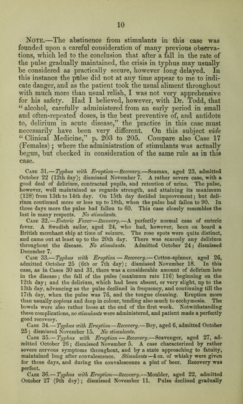 Note.—The abstinence from stimulants in this case was founded upon a careful consideration of many previous observa- tions, which led to the conclusion that after a fall in the rate of the pulse gradually maintained, the crisis in typhus may usually be considered as practically secure, however long delayed. In this instance the pulse did not at any time appear to me to indi- cate danger, and as the patient took the usual aliment throughout with much more than usual relish, I was not very apprehensive for his safety. Had I believed, however, with Hr. Todd, that u alcohol, carefully administered from an early period in small and often-repeated doses, is the best preventive of, and antidote to, delirium in acute disease,” the practice in this case must necessarily have been very different. On this subject vide u Clinical Medicine,” p. 203 to 205. Compare also Case 17 (Females); where the administration of stimulants was actually begun, but checked in consideration of the same rule as in this case. Case 31.—Typhus with Eruption—Recovery.—Seaman, aged 23, admitted October 22 (12th day); dismissed November 7. A rather severe case, with a good deal of delirium, contracted pupils, and retention of urine. The pulse, however, well maintained as regards strength, and attaining its maximum (128) from 13th to 14th day. On 15th day decided improvement; but deli- rium continued more or less up to 18th, when the pulse had fallen to 90. In three days more the pulse had fallen to 60. This case closely resembles the last in many respects. No stimulants. Case 32.—Enteric Fever—Recovery.—A perfectly normal case of enteric fever. A Swedish sailor, aged 24, who had, however, been on board a British merchant ship at time of seizure. The rose spots were quite distinct, and came out at least up to the 20th day. There was scarcely any delirium throughout the disease. No stimulants. Admitted October 24; dismissed December 7. Case 33.—Typhus with Eruption — Recovery.— Cotton-spinner, aged 26, admitted October 25 (6th or 7th day); dismissed November 18. In this case, as in Cases 30 and 31, there was a considerable amount of delirium late in the disease; the fall of the pulse (maximum rate 116) beginning on the 12th day; and the delirium, which had been absent, or very slight, up to the 13th day, advancing as the pulse declined in frequency, and continuing till the 17th day, when the pulse was 76, and the tongue cleaning. Eruption more than usually copious and deep in colour, tending also much to ecchymosis. The bowels were also rather loose at the end of the first week. Notwithstanding these complications, no stimulants were administered, and patient made a perfectly good recovery. Case 34.— Typhus with Eruption—Recovery.—Boy, aged 6, admitted October 25 ; dismissed November 15. No stimulants. Case 35.— Typhus with Eruption — Recovery.—Scavenger, aged 27, ad- mitted October 26; dismissed November 5. A case characterized by rather severe nervous symptoms throughout, and by a state approaching to fatuity, maintained long after convalescence. Stimulants— 4oz. of whisky were given for three days, and during the convalescence a pint of beer. Recovery was perfect. Case 36.— Typhus with Eruption—Recovery.—Moulder, aged 22, admitted October 27 (9th day); dismissed November 11. Pulse declined gradually