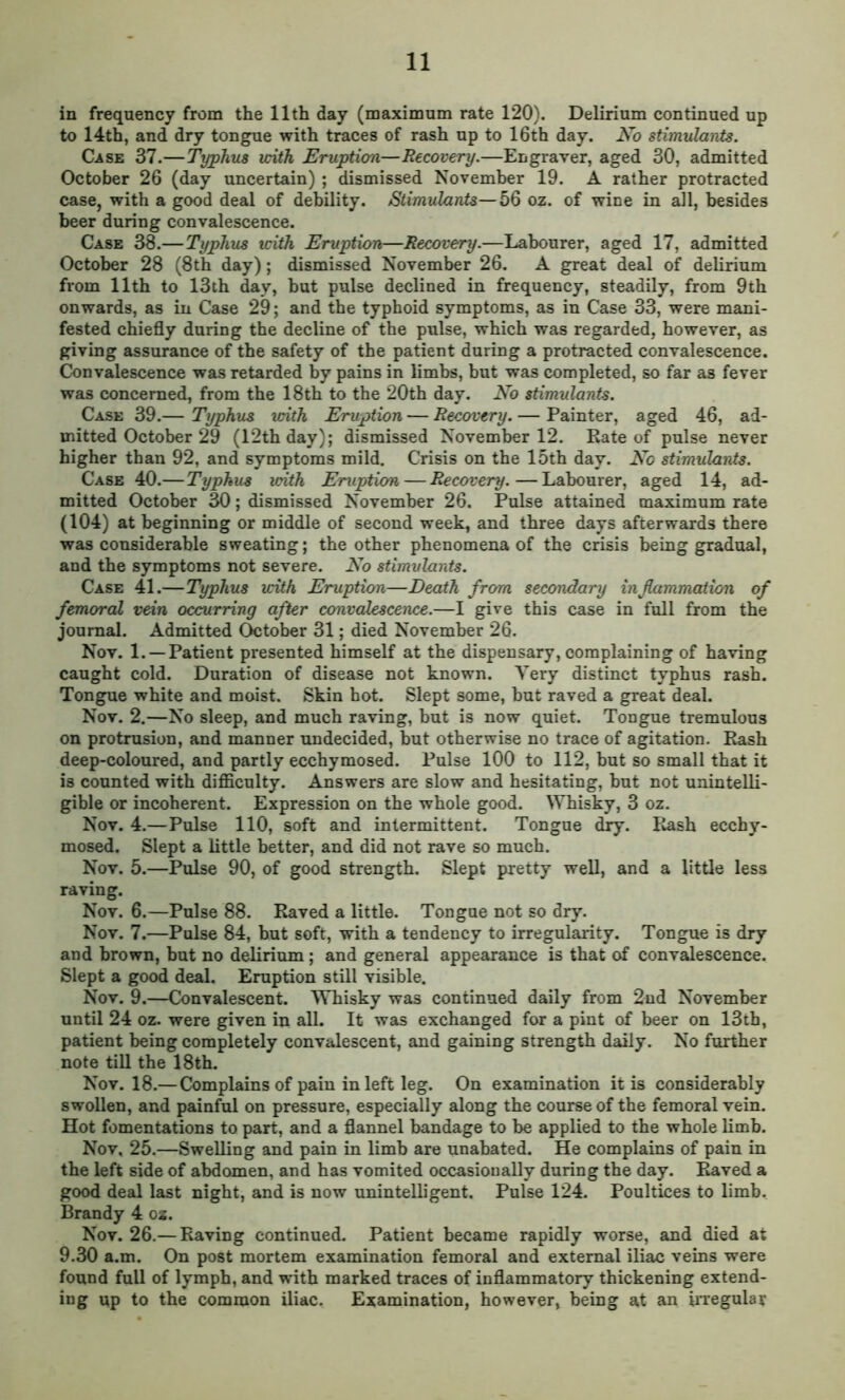 in frequency from the 11th day (maximum rate 120). Delirium continued up to 14th, and dry tongue with traces of rash up to 16th day. No stimulants. Case 37.—Typhus with Eruption—Recovery.—Engraver, aged 30, admitted October 26 (day uncertain) ; dismissed November 19. A rather protracted case, with a good deal of debility. Stimulants—56 oz. of wine in all, besides beer during convalescence. Case 38.— Typhus with Eruption—Recovery.—Labourer, aged 17, admitted October 28 (8th day); dismissed November 26. A great deal of delirium from 11th to 13th day, but pulse declined in frequency, steadily, from 9th onwards, as in Case 29; and the typhoid symptoms, as in Case 33, were mani- fested chiefly during the decline of the pulse, which was regarded, however, as giving assurance of the safety of the patient during a protracted convalescence. Convalescence was retarded by pains in limbs, but was completed, so far as fever was concerned, from the 18th to the 20th day. No stimulants. Case 39.— Typhus with Eruption — Recovery. — Painter, aged 46, ad- mitted October 29 (12th day); dismissed November 12. Rate of pulse never higher than 92, and symptoms mild. Crisis on the 15th day. No stimulants. Case 40.—Typhus with Eruption — Recovery.—Labourer, aged 14, ad- mitted October 30; dismissed November 26. Pulse attained maximum rate (104) at beginning or middle of second week, and three days afterwards there was considerable sweating; the other phenomena of the crisis being gradual, and the symptoms not severe. No stimulants. Case 41.—Typhus with Eruption—Death from secondary inflammation of femoral vein occurring after convalescence.—I give this case in full from the journal. Admitted October 31; died November 26. Nov. 1. —Patient presented himself at the dispensary, complaining of having caught cold. Duration of disease not known. Very distinct typhus rash. Tongue white and moist. Skin hot. Slept some, but raved a great deal. Nov. 2.—No sleep, and much raving, but is now quiet. Tongue tremulous on protrusion, and manner undecided, but otherwise no trace of agitation. Rash deep-coloured, and partly ecchymosed. Pulse 100 to 112, but so small that it is counted with difficulty. Answers are slow and hesitating, but not unintelli- gible or incoherent. Expression on the whole good. Whisky, 3 oz. Nov. 4.—Pulse 110, soft and intermittent. Tongue dry. Rash ecchy- mosed. Slept a little better, and did not rave so much. Nov. 5.—Pulse 90, of good strength. Slept pretty well, and a little less raving. Nov. 6.—Pulse 88. Raved a little. Tongue not so dry. Nov. 7.—Pulse 84, but soft, with a tendency to irregularity. Tongue is dry and brown, but no delirium; and general appearance is that of convalescence. Slept a good deal. Eruption still visible. Nov. 9.—Convalescent. Whisky was continued daily from 2nd November until 24 oz. were given in all. It was exchanged for a pint of beer on 13th, patient being completely convalescent, and gaining strength daily. No further note till the 18th. Nov. 18.— Complains of pain in left leg. On examination it is considerably swollen, and painful on pressure, especially along the course of the femoral vein. Hot fomentations to part, and a flannel bandage to be applied to the whole limb. Nov, 25.—Swelling and pain in limb are unabated. He complains of pain in the left side of abdomen, and has vomited occasionally during the day. Raved a good deal last night, and is now unintelligent. Pulse 124. Poultices to limb. Brandy 4 oz. Nov. 26.— Raving continued. Patient became rapidly worse, and died at 9.30 a.m. On post mortem examination femoral and external iliac veins were found full of lymph, and with marked traces of inflammatory thickening extend- ing up to the common iliac. Examination, however, being at an irregular